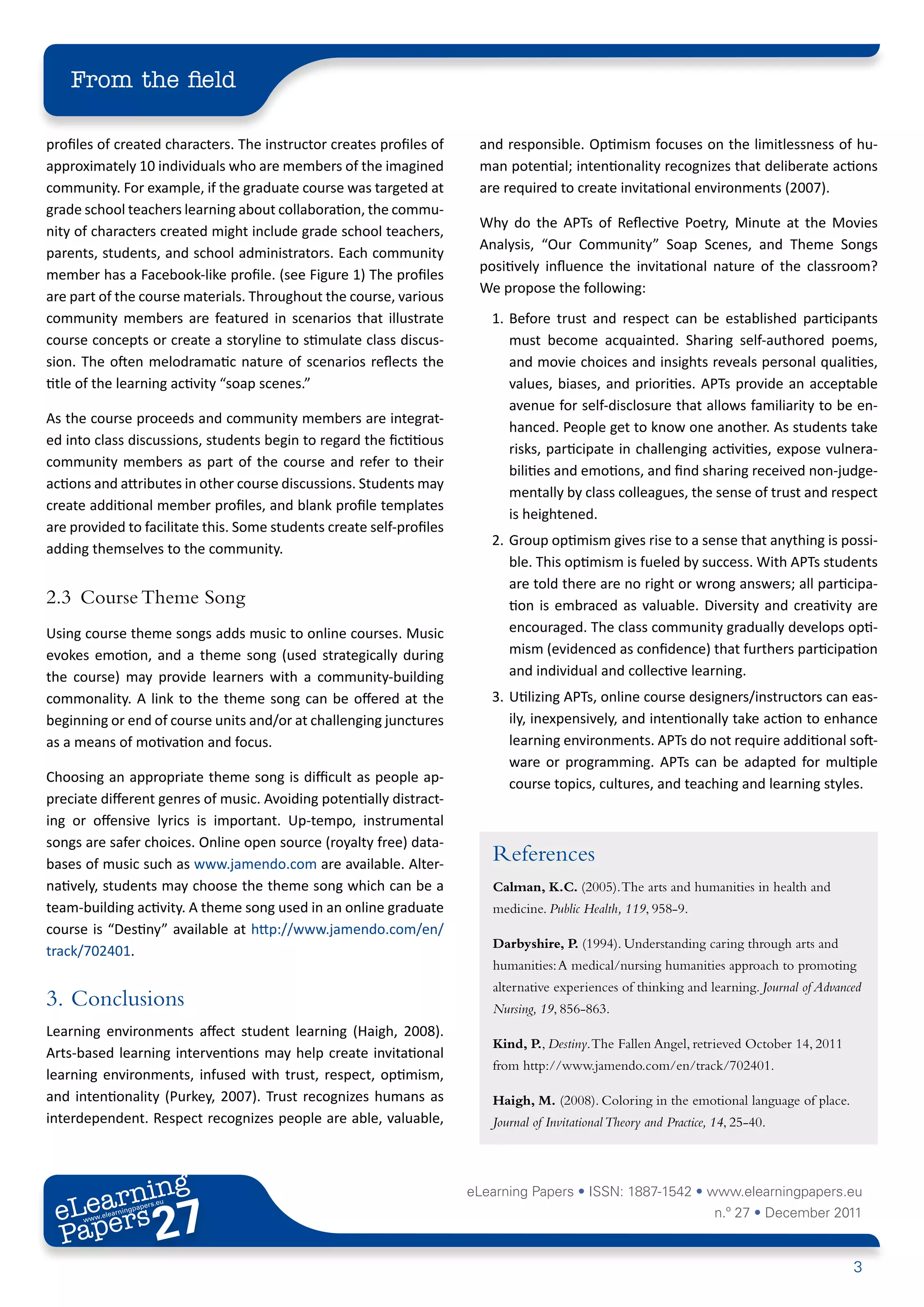 From the field

profiles of created characters. The instructor creates profiles of     and responsible. Optimism focuses on the limitlessness of hu-
approximately 10 individuals who are members of the imagined           man potential; intentionality recognizes that deliberate actions
community. For example, if the graduate course was targeted at         are required to create invitational environments (2007).
grade school teachers learning about collaboration, the commu-
                                                                       Why do the APTs of Reflective Poetry, Minute at the Movies
nity of characters created might include grade school teachers,
                                                                       Analysis, “Our Community” Soap Scenes, and Theme Songs
parents, students, and school administrators. Each community
                                                                       positively influence the invitational nature of the classroom?
member has a Facebook-like profile. (see Figure 1) The profiles
                                                                       We propose the following:
are part of the course materials. Throughout the course, various
community members are featured in scenarios that illustrate              1.	 Before trust and respect can be established participants
course concepts or create a storyline to stimulate class discus-             must become acquainted. Sharing self-authored poems,
sion. The often melodramatic nature of scenarios reflects the                and movie choices and insights reveals personal qualities,
title of the learning activity “soap scenes.”                                values, biases, and priorities. APTs provide an acceptable
                                                                             avenue for self-disclosure that allows familiarity to be en-
As the course proceeds and community members are integrat-
                                                                             hanced. People get to know one another. As students take
ed into class discussions, students begin to regard the fictitious
                                                                             risks, participate in challenging activities, expose vulnera-
community members as part of the course and refer to their
                                                                             bilities and emotions, and find sharing received non-judge-
actions and attributes in other course discussions. Students may
                                                                             mentally by class colleagues, the sense of trust and respect
create additional member profiles, and blank profile templates
                                                                             is heightened.
are provided to facilitate this. Some students create self-profiles
                                                                         2.	 Group optimism gives rise to a sense that anything is possi-
adding themselves to the community.
                                                                             ble. This optimism is fueled by success. With APTs students
                                                                             are told there are no right or wrong answers; all participa-
2.3	 Course Theme Song                                                       tion is embraced as valuable. Diversity and creativity are
Using course theme songs adds music to online courses. Music                 encouraged. The class community gradually develops opti-
evokes emotion, and a theme song (used strategically during                  mism (evidenced as confidence) that furthers participation
the course) may provide learners with a community-building                   and individual and collective learning.
commonality. A link to the theme song can be offered at the              3.	 Utilizing APTs, online course designers/instructors can eas-
beginning or end of course units and/or at challenging junctures             ily, inexpensively, and intentionally take action to enhance
as a means of motivation and focus.                                          learning environments. APTs do not require additional soft-
                                                                             ware or programming. APTs can be adapted for multiple
Choosing an appropriate theme song is difficult as people ap-                course topics, cultures, and teaching and learning styles.
preciate different genres of music. Avoiding potentially distract-
ing or offensive lyrics is important. Up-tempo, instrumental
songs are safer choices. Online open source (royalty free) data-
bases of music such as www.jamendo.com are available. Alter-
                                                                         References
natively, students may choose the theme song which can be a              Calman, K.C. (2005). The arts and humanities in health and
team-building activity. A theme song used in an online graduate          medicine. Public Health, 119, 958-9.
course is “Destiny” available at http://www.jamendo.com/en/
                                                                         Darbyshire, P. (1994). Understanding caring through arts and
track/702401.
                                                                         humanities: A medical/nursing humanities approach to promoting
                                                                         alternative experiences of thinking and learning. Journal of Advanced
3.	 Conclusions                                                          Nursing, 19, 856-863.
Learning environments affect student learning (Haigh, 2008).
                                                                         Kind, P., Destiny. The Fallen Angel, retrieved October 14, 2011
Arts-based learning interventions may help create invitational
                                                                         from http://www.jamendo.com/en/track/702401.
learning environments, infused with trust, respect, optimism,
and intentionality (Purkey, 2007). Trust recognizes humans as            Haigh, M. (2008). Coloring in the emotional language of place.
interdependent. Respect recognizes people are able, valuable,            Journal of Invitational Theory and Practice, 14, 25-40.




        ing
   earn
                                                                      eLearning Papers • ISSN: 1887-1542 • www.elearningpapers.eu
 eL ers
                          27
                            u
                       ers.e
                   gpap
         .elea
               rnin                                                                                                  n.º 27 • December 2011
 Pap
      www




                                                                                                                                            3
 