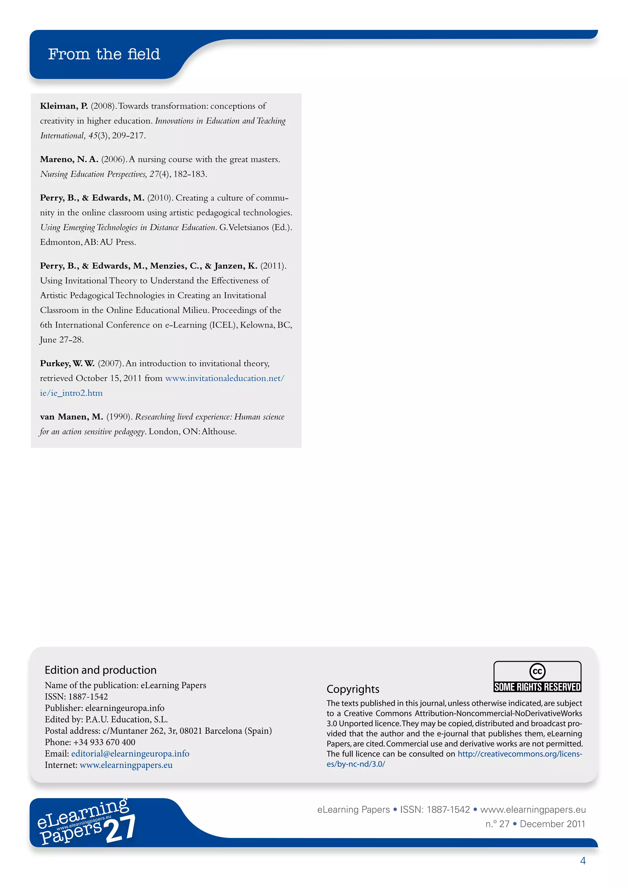 From the field


Kleiman, P. (2008). Towards transformation: conceptions of
creativity in higher education. Innovations in Education and Teaching
International, 45(3), 209-217.

Mareno, N. A. (2006). A nursing course with the great masters.
Nursing Education Perspectives, 27(4), 182-183.

Perry, B., & Edwards, M. (2010). Creating a culture of commu-
nity in the online classroom using artistic pedagogical technologies.
Using Emerging Technologies in Distance Education. G.Veletsianos (Ed.).
Edmonton, AB: AU Press.

Perry, B., & Edwards, M., Menzies, C., & Janzen, K. (2011).
Using Invitational Theory to Understand the Effectiveness of
Artistic Pedagogical Technologies in Creating an Invitational
Classroom in the Online Educational Milieu. Proceedings of the
6th International Conference on e-Learning (ICEL), Kelowna, BC,
June 27-28.

Purkey, W. W. (2007). An introduction to invitational theory,
retrieved October 15, 2011 from www.invitationaleducation.net/
ie/ie_intro2.htm

van Manen, M. (1990). Researching lived experience: Human science
for an action sensitive pedagogy. London, ON: Althouse.




 Edition and production
 Name of the publication: eLearning Papers                                  Copyrights
 ISSN: 1887-1542
                                                                            The texts published in this journal, unless otherwise indicated, are subject
 Publisher: elearningeuropa.info
                                                                            to a Creative Commons Attribution-Noncommercial-NoDerivativeWorks
 Edited by: P.A.U. Education, S.L.                                          3.0 Unported licence. They may be copied, distributed and broadcast pro-
 Postal address: c/Muntaner 262, 3r, 08021 Barcelona (Spain)                vided that the author and the e-journal that publishes them, eLearning
 Phone: +34 933 670 400                                                     Papers, are cited. Commercial use and derivative works are not permitted.
 Email: editorial@elearningeuropa.info                                      The full licence can be consulted on http://creativecommons.org/licens-
 Internet: www.elearningpapers.eu                                           es/by-nc-nd/3.0/




       ing
  earn
                                                                          eLearning Papers • ISSN: 1887-1542 • www.elearningpapers.eu
eL ers
                        27
                          u
                     ers.e
                 gpap
       .elea
             rnin                                                                                                          n.º 27 • December 2011
Pap
    www




                                                                                                                                                       4
 