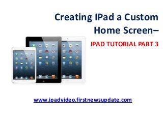 Creating IPad a Custom
Home Screen–
IPAD TUTORIAL PART 3
www.ipadvideo.firstnewsupdate.com
 