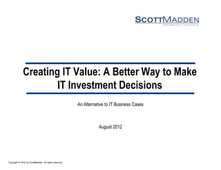 Copyright © 2012 by ScottMadden. All rights reserved.
Creating IT Value: A Better Way to Make
IT Investment Decisions
An Alternative to IT Business Cases
August 2012
 