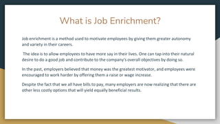 What is Job Enrichment?
Job enrichment is a method used to motivate employees by giving them greater autonomy
and variety in their careers.
The idea is to allow employees to have more say in their lives. One can tap into their natural
desire to do a good job and contribute to the company's overall objectives by doing so.
In the past, employers believed that money was the greatest motivator, and employees were
encouraged to work harder by offering them a raise or wage increase.
Despite the fact that we all have bills to pay, many employers are now realizing that there are
other less costly options that will yield equally beneficial results.
 