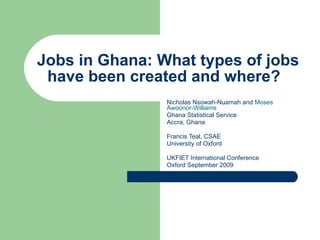 Jobs in Ghana: What types of jobs have been created and where?  Nicholas Nsowah-Nuamah and  Moses Awoonor-Williams  Ghana Statistical Service Accra, Ghana Francis Teal, CSAE University of Oxford UKFIET International Conference Oxford September 2009 