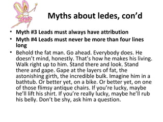 Myths about ledes, con’d
• Myth #3 Leads must always have attribution
• Myth #4 Leads must never be more than four lines
long
• Behold the fat man. Go ahead. Everybody does. He
doesn’t mind, honestly. That’s how he makes his living.
Walk right up to him. Stand there and look. Stand
there and gape. Gape at the layers of fat, the
astonishing girth, the incredible bulk. Imagine him in a
bathtub. Or better yet, on a bike. Or better yet, on one
of those flimsy antique chairs. If you’re lucky, maybe
he’ll lift his shirt. If you’re really lucky, maybe he’ll rub
his belly. Don’t be shy, ask him a question.
 