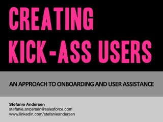 Creating
Kick-Ass Users
AN	
  APPROACH	
  TO	
  ONBOARDING	
  AND	
  USER	
  ASSISTANCE	
  
Stefanie Andersen
stefanie.andersen@salesforce.com
www.linkedin.com/in/stefandersen
 