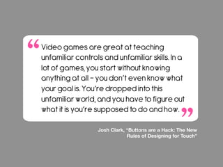 Video games are great at teaching
unfamiliar controls and unfamiliar skills. In a
lot of games, you start without knowing
anything at all – you don’t even know what
your goal is. You’re dropped into this
unfamiliar world, and you have to figure out
what it is you’re supposed to do and how.
Josh Clark, “Buttons are a Hack: The New
Rules of Designing for Touch”
 