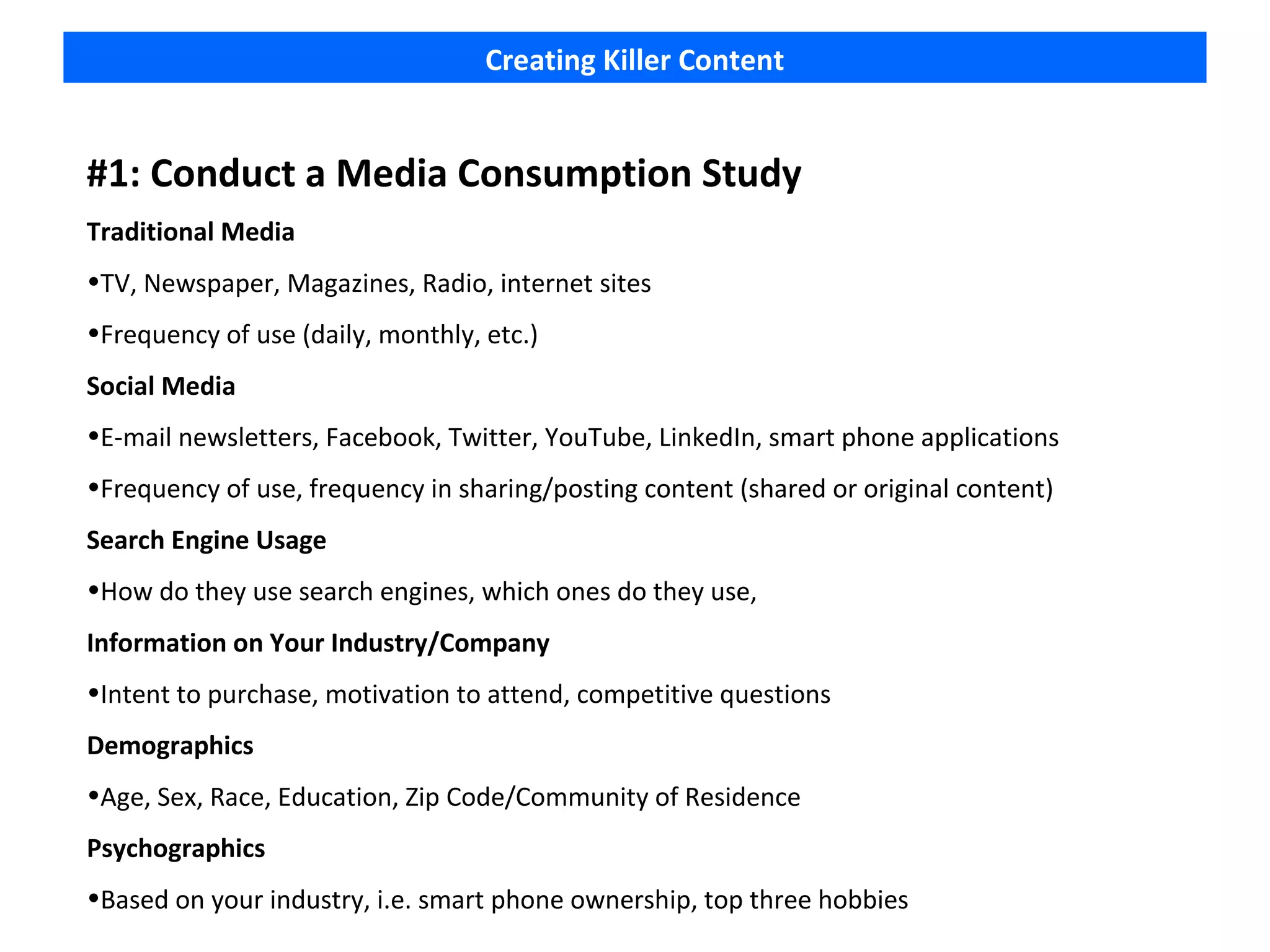 Creating Killer Content


#1: Conduct a Media Consumption Study
Traditional Media
•TV, Newspaper, Magazines, Radio, internet sites
•Frequency of use (daily, monthly, etc.)
Social Media
•E-mail newsletters, Facebook, Twitter, YouTube, LinkedIn, smart phone applications
•Frequency of use, frequency in sharing/posting content (shared or original content)
Search Engine Usage
•How do they use search engines, which ones do they use,
Information on Your Industry/Company
•Intent to purchase, motivation to attend, competitive questions
Demographics
•Age, Sex, Race, Education, Zip Code/Community of Residence
Psychographics
•Based on your industry, i.e. smart phone ownership, top three hobbies
 