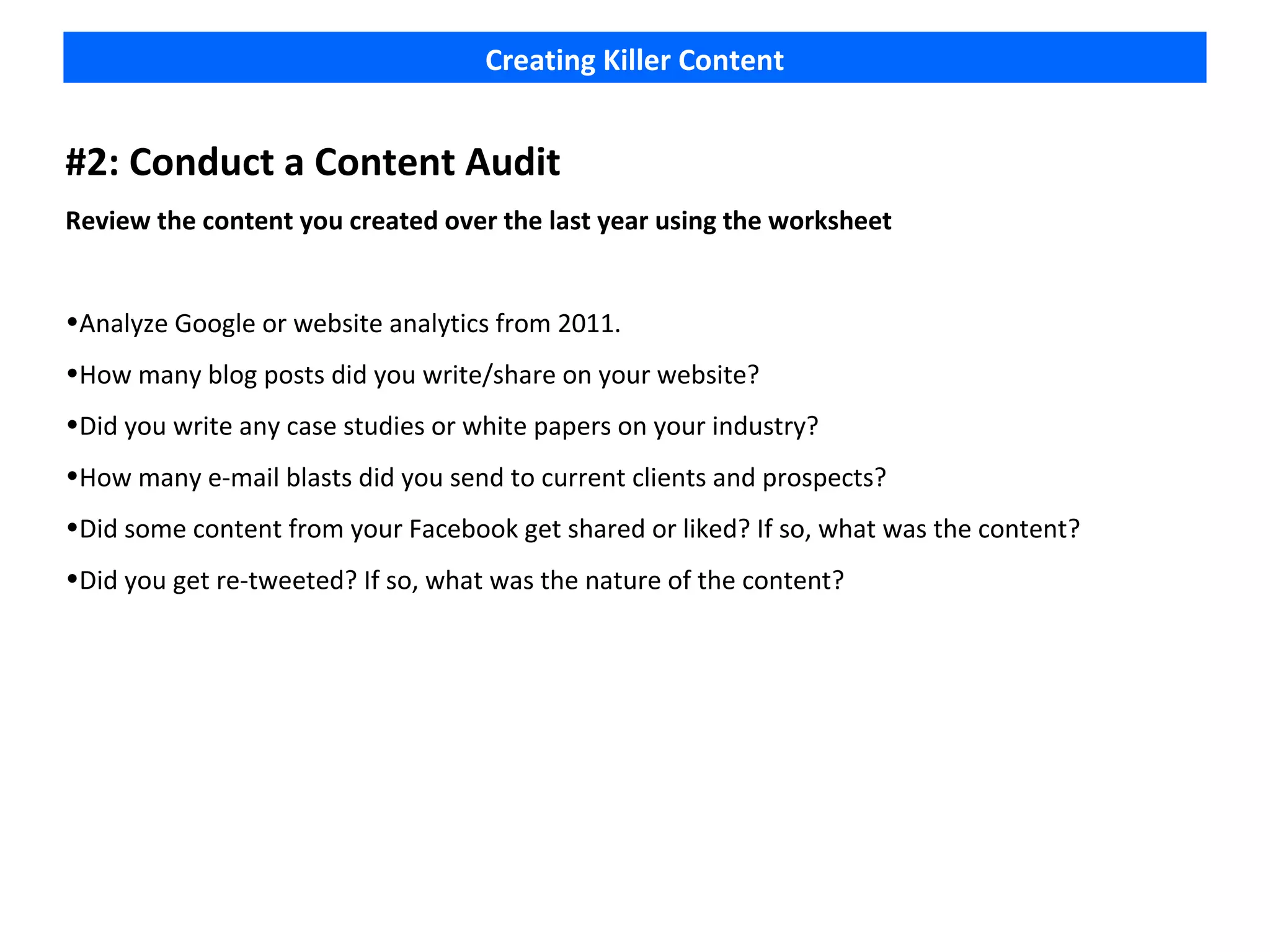 Creating Killer Content


#2: Conduct a Content Audit
Review the content you created over the last year using the worksheet


•Analyze Google or website analytics from 2011.
•How many blog posts did you write/share on your website?
•Did you write any case studies or white papers on your industry?
•How many e-mail blasts did you send to current clients and prospects?
•Did some content from your Facebook get shared or liked? If so, what was the content?
•Did you get re-tweeted? If so, what was the nature of the content?
 