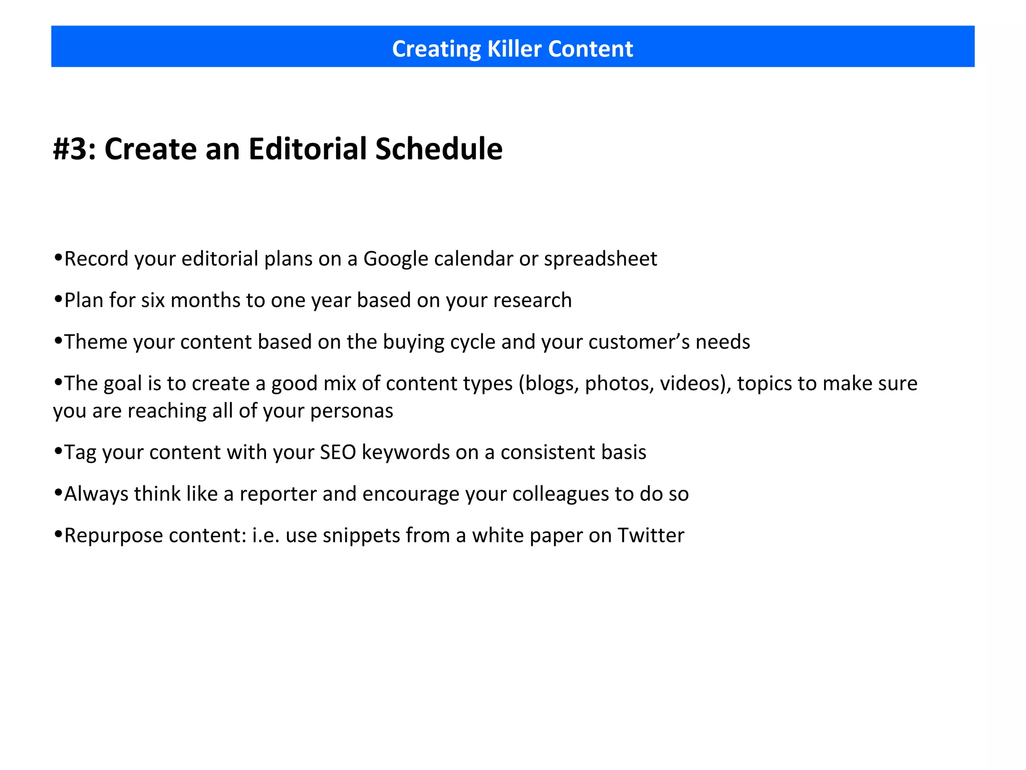 Creating Killer Content



#3: Create an Editorial Schedule


•Record your editorial plans on a Google calendar or spreadsheet
•Plan for six months to one year based on your research
•Theme your content based on the buying cycle and your customer’s needs
•The goal is to create a good mix of content types (blogs, photos, videos), topics to make sure
you are reaching all of your personas
•Tag your content with your SEO keywords on a consistent basis
•Always think like a reporter and encourage your colleagues to do so
•Repurpose content: i.e. use snippets from a white paper on Twitter
 
