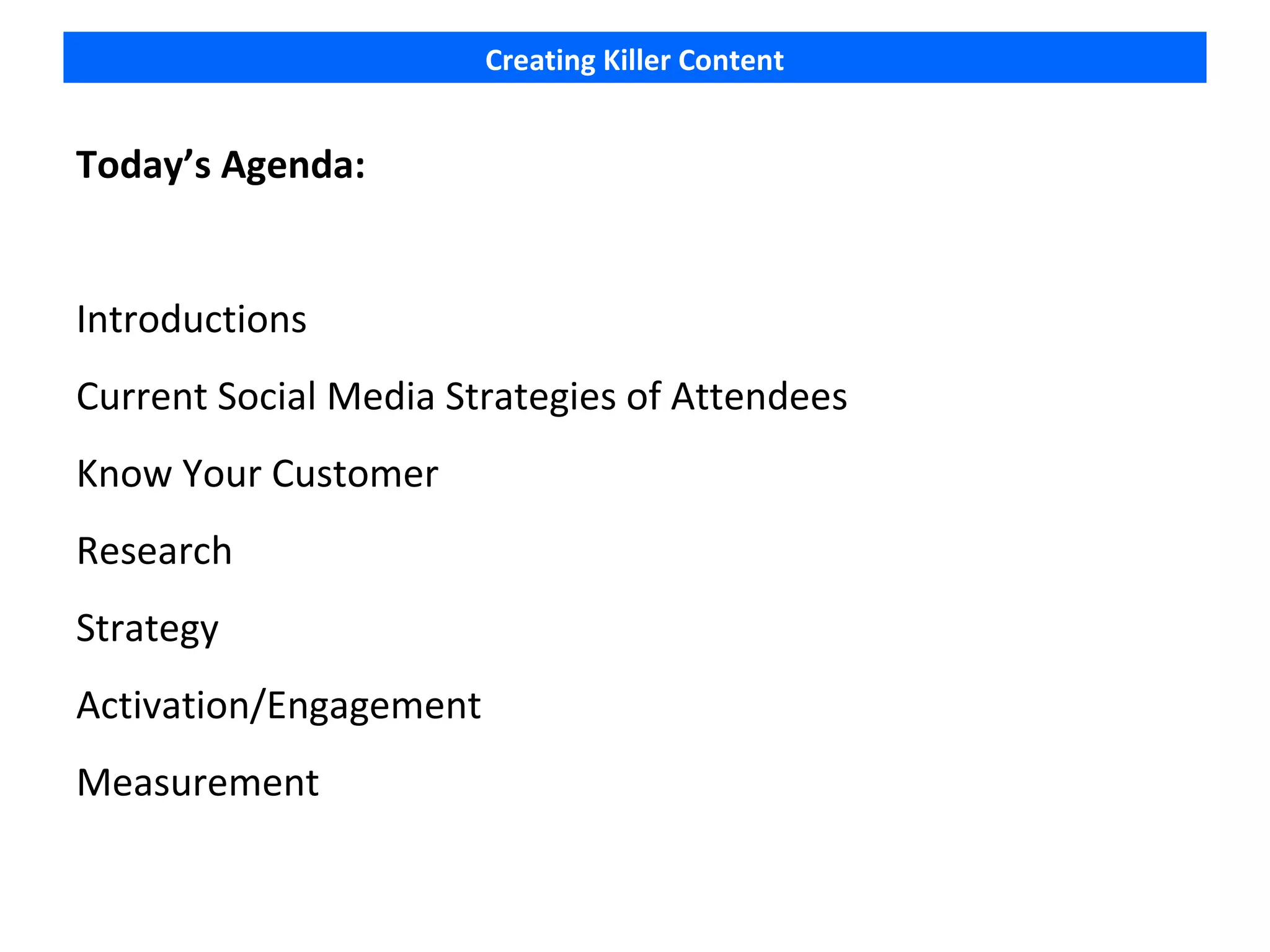 Creating Killer Content


Today’s Agenda:


Introductions
Current Social Media Strategies of Attendees
Know Your Customer
Research
Strategy
Activation/Engagement
Measurement
 