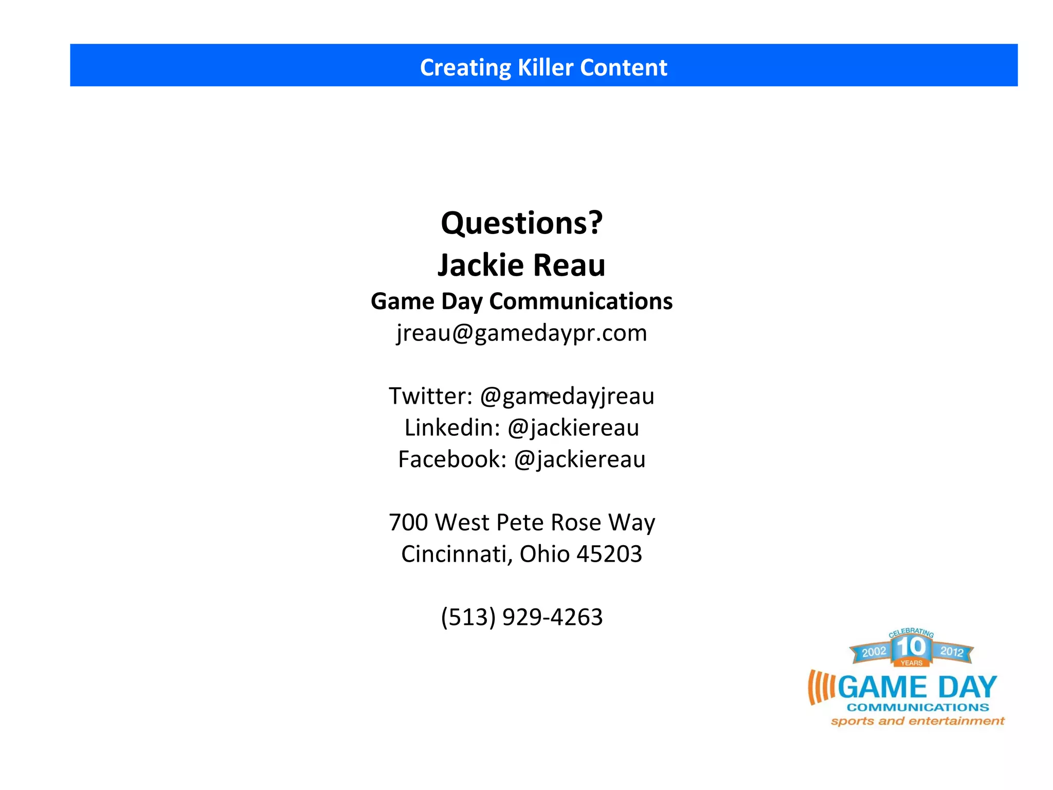 Creating Killer Content




     Questions?
     Jackie Reau
Game Day Communications
  jreau@gamedaypr.com

 Twitter: @gamedayjreau
   Linkedin: @jackiereau
  Facebook: @jackiereau

 700 West Pete Rose Way
  Cincinnati, Ohio 45203

     (513) 929-4263
 