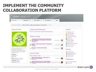 STEP 3: LAUNCH THE COMMUNITY AND
DEVELOP THE PRACTICE

   Launch the community and develop the practice


         Appoint a committed community moderator/facilitator

              Launch the community collaboration platform


                    Recruit/invite the initial members


                   Communicate about the community


         Provide initial instructions and contacts for getting help



                      COPYRIGHT © 2011 ALCATEL-LUCENT. ALL RIGHTS RESERVED.
 