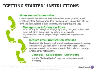 RECRUIT COMMUNITY MEMBERS

• How to attract and recruit community members
- Frequent executive reach out by the sponsor and advocate(s)
- Post/submit articles on existing webpages, newsletters, blogs, etc.
  that reach your target audience
- Use existing networks to inform possible members about your community
- Send a one-time broadcast message to the entire population containing
  your target audience
- Suggest to those with questions or interest in your topic that they join
  your community
- Participate to discussions in other communities, to promote you community
- Request that links to your community be added on all relevant web sites




                              COPYRIGHT © 2011 ALCATEL-LUCENT. ALL RIGHTS RESERVED.
 