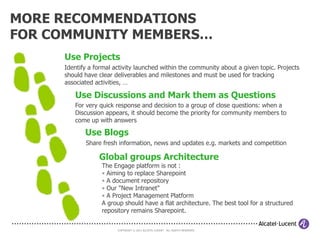 “GETTING STARTED” INSTRUCTIONS

      Make yourself searchable
      Create a profile that contains basic information about yourself. It will
      enable people to find you when they need an expert in your field. Be sure
      to fill the fields related to your interests, your expertise and tags.
         Manage your information flows
         Personalize your Engage home page by adding “widgets” to filter and
         follow activity in the groups you belong to, on specific keywords/tags,
         certain people's blogs, discussions in groups you follow, etc.

                Reduce email notification overload
                By default, the Engage platform will send you an email message
                when content you care about is added or changed. Engage
                provides you with some easy to use tools to help you manage
                Engage email notifications.
                  Connect – Collaborate - Contribute
                  Visit the “Getting Started” pages or contact (community
                  manager)


                      COPYRIGHT © 2011 ALCATEL-LUCENT. ALL RIGHTS RESERVED.
 