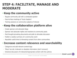 MORE RECOMMENDATIONS
FOR COMMUNITY MEMBERS…
     Use Projects
     Identify a formal activity launched within the community about a given topic. Projects
     should have clear deliverables and milestones and must be used for tracking
     associated activities, …

        Use Discussions and Mark them as Questions
        For very quick response and decision to a group of close questions: when a
        Discussion appears, it should become the priority for community members to
        come up with answers

            Use Blogs
            Share fresh information, news and updates e.g. markets and competition

                 Global groups Architecture
                  The Engage platform is not :
                  • Aiming to replace Sharepoint
                  • A document repository
                  • Our "New Intranet"
                  • A Project Management Platform
                  A group should have a flat architecture. The best tool for a structured
                  repository remains Sharepoint.


                        COPYRIGHT © 2011 ALCATEL-LUCENT. ALL RIGHTS RESERVED.
 