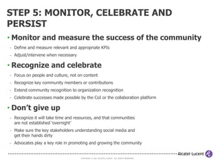 STEP 4: FACILITATE, MANAGE AND
MODERATE
• Keep the community active
- Regular community call with a scheduled speaker
- Face-to-face meetings of ‘local chapters’
- Training sessions on community subjects of interest

• Keep the collaboration platform alive
- Create sponsor and advocate blogs
- Sponsor and advocate replies and reactions to community posts
- Post thought-provoking documents and polls to stimulate discussion
- Publish a weekly summary of a community event
- Republish useful links & interesting content from other communities

• Increase content relevance and searchability
- Categorize and add relevant content tags
- ‘Move’ too old, irrelevant or obsolete information (don’t remove!)
- One2one discussion of irrelevant/inapropriate content with the authors

                                      COPYRIGHT © 2011 ALCATEL-LUCENT. ALL RIGHTS RESERVED.
 