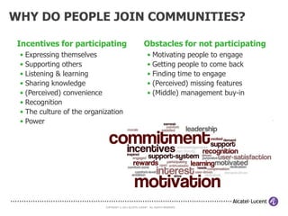 ESTABLISHING COMMUNITIES
OF PRACTICE
Communities of Practice (CoPs) are networks of individuals with common problems or
interests who get together to explore ways of working, identify common solutions, and
share good practice and ideas.
• Puts ou in touch with like-minded colleagues and peers
• Allow you to share your experiences and learn from others
• Allow you to collaborate and achieve common outcomes
• Accelerate your learning and provide the opportunity to innovate
• Validate and build on existing knowledge and good practice




      CoPs are not about bringing knowledge
          into the organisation but about
        helping to grow (cross-
      organizational) knowledge
   that we can apply in our day-to-day business.

                                 COPYRIGHT © 2011 ALCATEL-LUCENT. ALL RIGHTS RESERVED.
 
