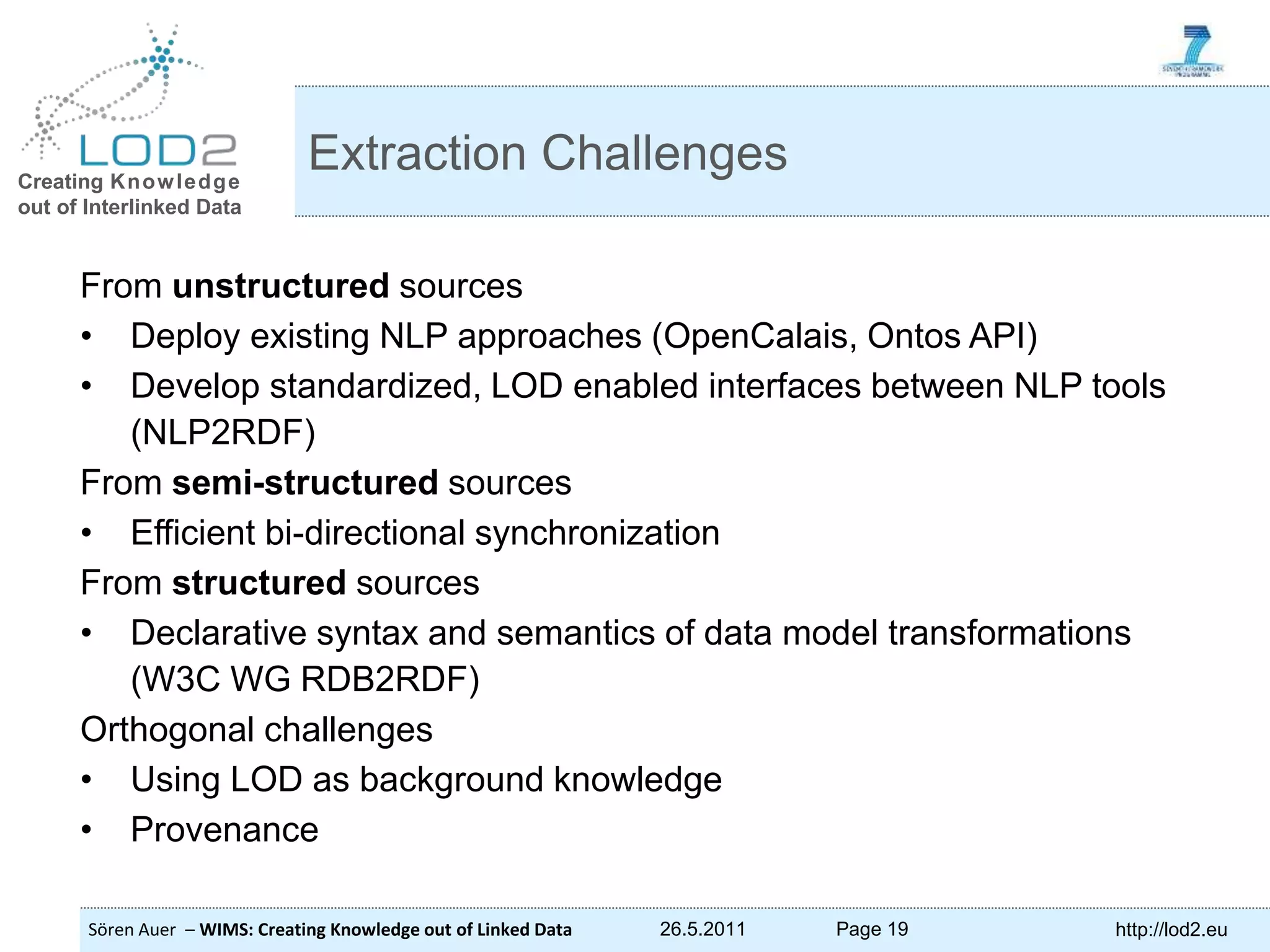 Creating Knowledge out of Interlinked Data Sören Auer – WIMS: Creating Knowledge out of Linked Data 26.5.2011 Page 19 http://lod2.eu From unstructured sources • Deploy existing NLP approaches (OpenCalais, Ontos API) • Develop standardized, LOD enabled interfaces between NLP tools (NLP2RDF) From semi-structured sources • Efficient bi-directional synchronization From structured sources • Declarative syntax and semantics of data model transformations (W3C WG RDB2RDF) Orthogonal challenges • Using LOD as background knowledge • Provenance Extraction Challenges 