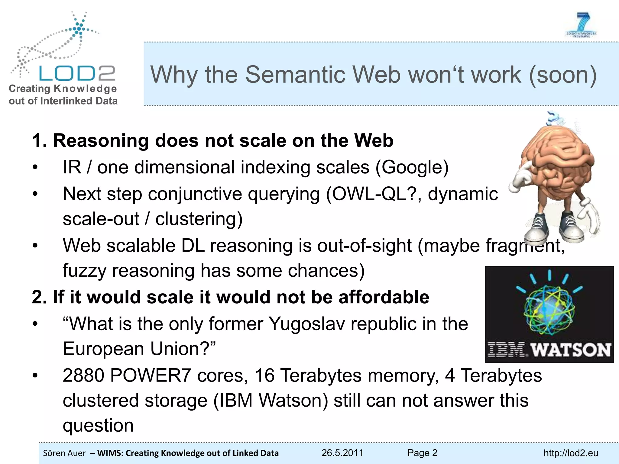 Creating Knowledge out of Interlinked Data Sören Auer – WIMS: Creating Knowledge out of Linked Data 26.5.2011 Page 2 http://lod2.eu 1. Reasoning does not scale on the Web • IR / one dimensional indexing scales (Google) • Next step conjunctive querying (OWL-QL?, dynamic scale-out / clustering) • Web scalable DL reasoning is out-of-sight (maybe fragment, fuzzy reasoning has some chances) 2. If it would scale it would not be affordable • “What is the only former Yugoslav republic in the European Union?” • 2880 POWER7 cores, 16 Terabytes memory, 4 Terabytes clustered storage (IBM Watson) still can not answer this question Why the Semantic Web won‘t work (soon) 