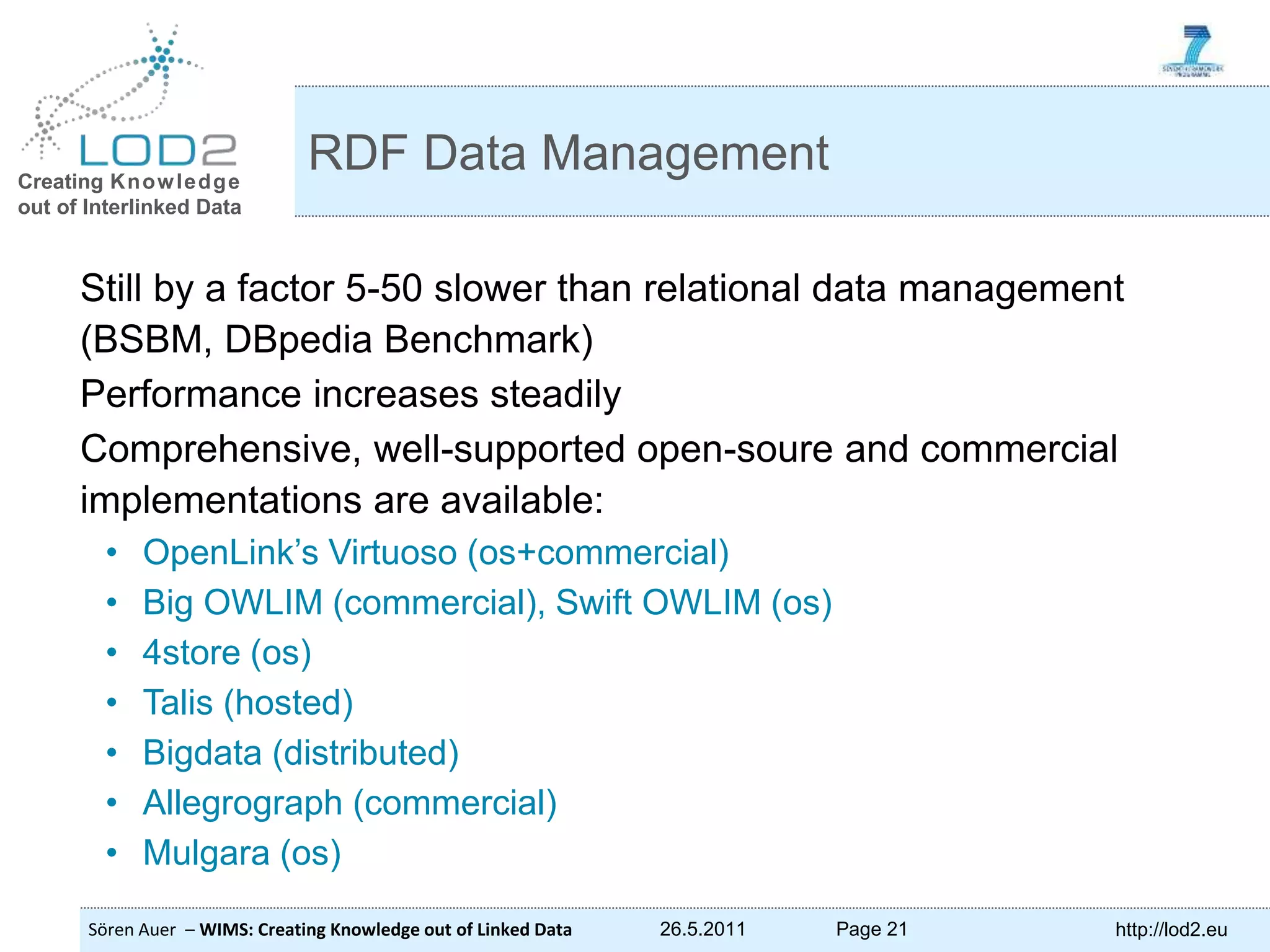 Creating Knowledge out of Interlinked Data Sören Auer – WIMS: Creating Knowledge out of Linked Data 26.5.2011 Page 21 http://lod2.eu Still by a factor 5-50 slower than relational data management (BSBM, DBpedia Benchmark) Performance increases steadily Comprehensive, well-supported open-soure and commercial implementations are available: • OpenLink’s Virtuoso (os+commercial) • Big OWLIM (commercial), Swift OWLIM (os) • 4store (os) • Talis (hosted) • Bigdata (distributed) • Allegrograph (commercial) • Mulgara (os) RDF Data Management 
