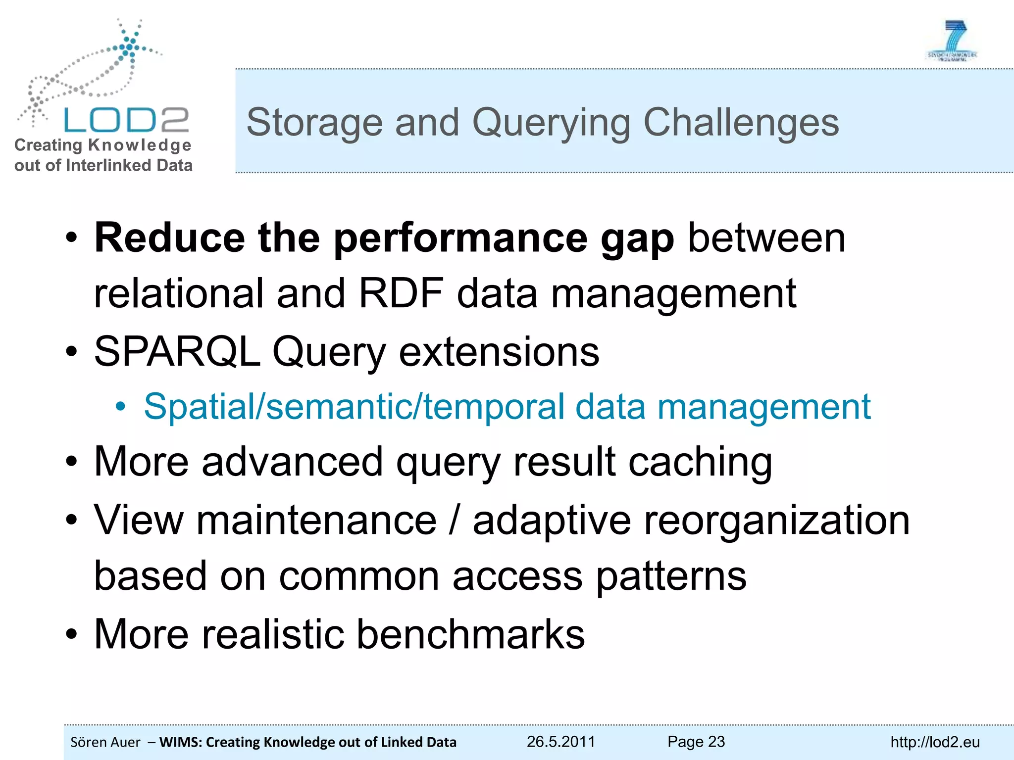 Creating Knowledge out of Interlinked Data Sören Auer – WIMS: Creating Knowledge out of Linked Data 26.5.2011 Page 23 http://lod2.eu • Reduce the performance gap between relational and RDF data management • SPARQL Query extensions • Spatial/semantic/temporal data management • More advanced query result caching • View maintenance / adaptive reorganization based on common access patterns • More realistic benchmarks Storage and Querying Challenges 