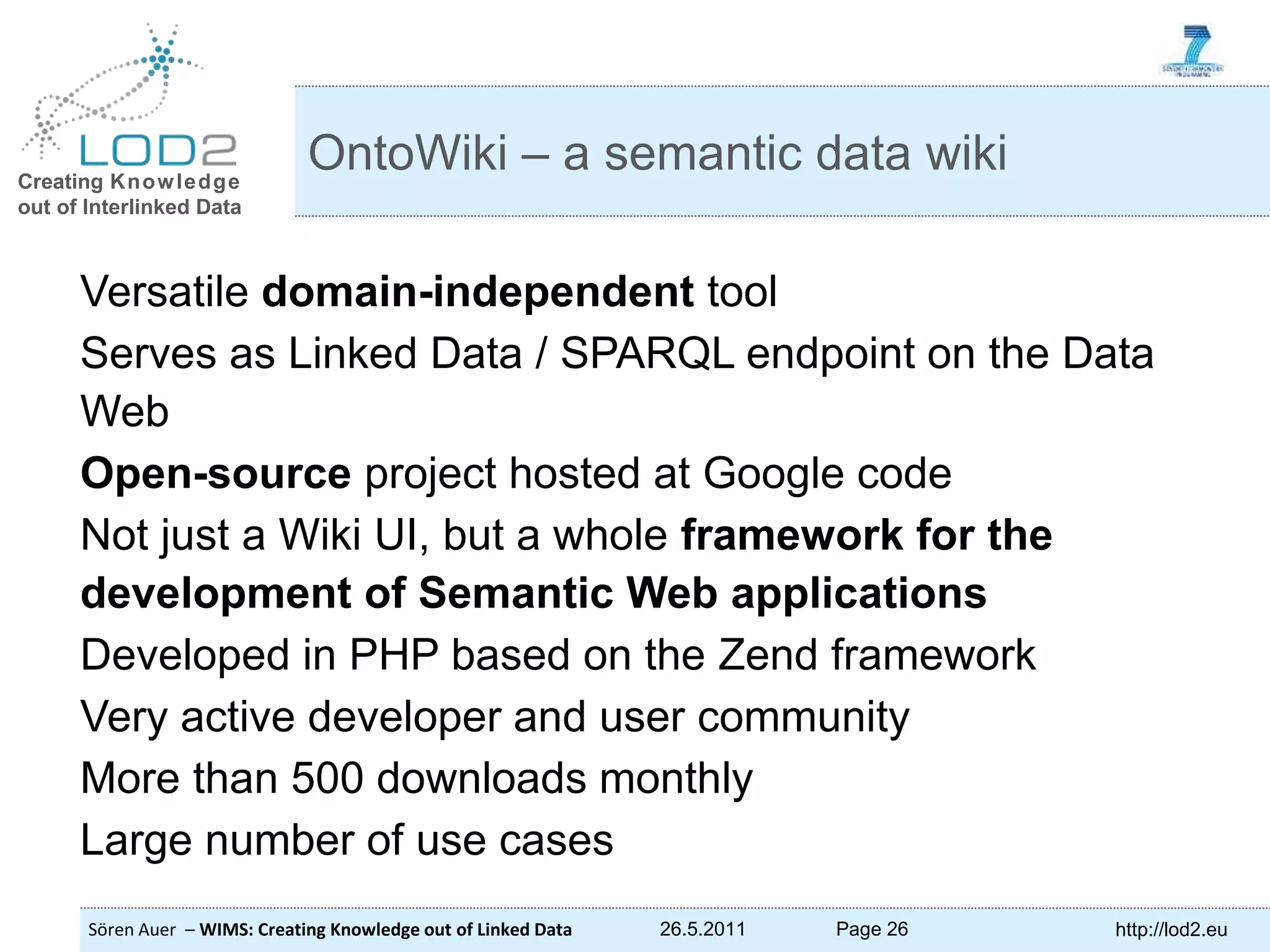 Creating Knowledge out of Interlinked Data Sören Auer – WIMS: Creating Knowledge out of Linked Data 26.5.2011 Page 26 http://lod2.eu Versatile domain-independent tool Serves as Linked Data / SPARQL endpoint on the Data Web Open-source project hosted at Google code Not just a Wiki UI, but a whole framework for the development of Semantic Web applications Developed in PHP based on the Zend framework Very active developer and user community More than 500 downloads monthly Large number of use cases OntoWiki – a semantic data wiki 