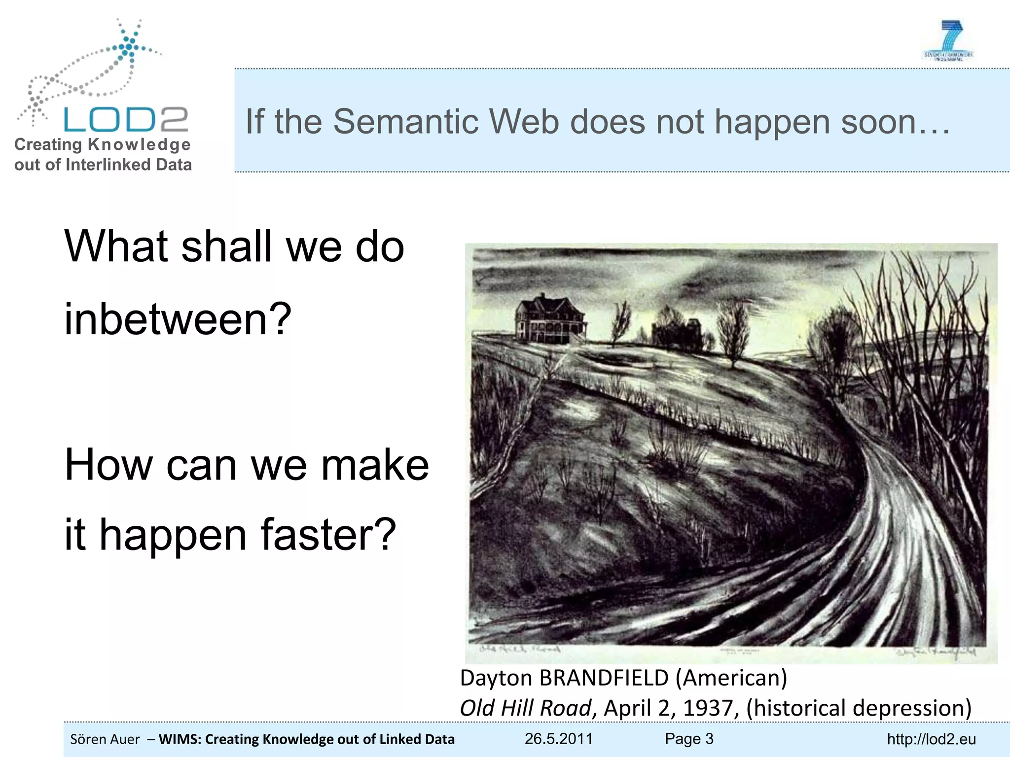 Creating Knowledge out of Interlinked Data Sören Auer – WIMS: Creating Knowledge out of Linked Data 26.5.2011 Page 3 http://lod2.eu What shall we do inbetween? How can we make it happen faster? If the Semantic Web does not happen soon… Dayton BRANDFIELD (American) Old Hill Road, April 2, 1937, (historical depression) 