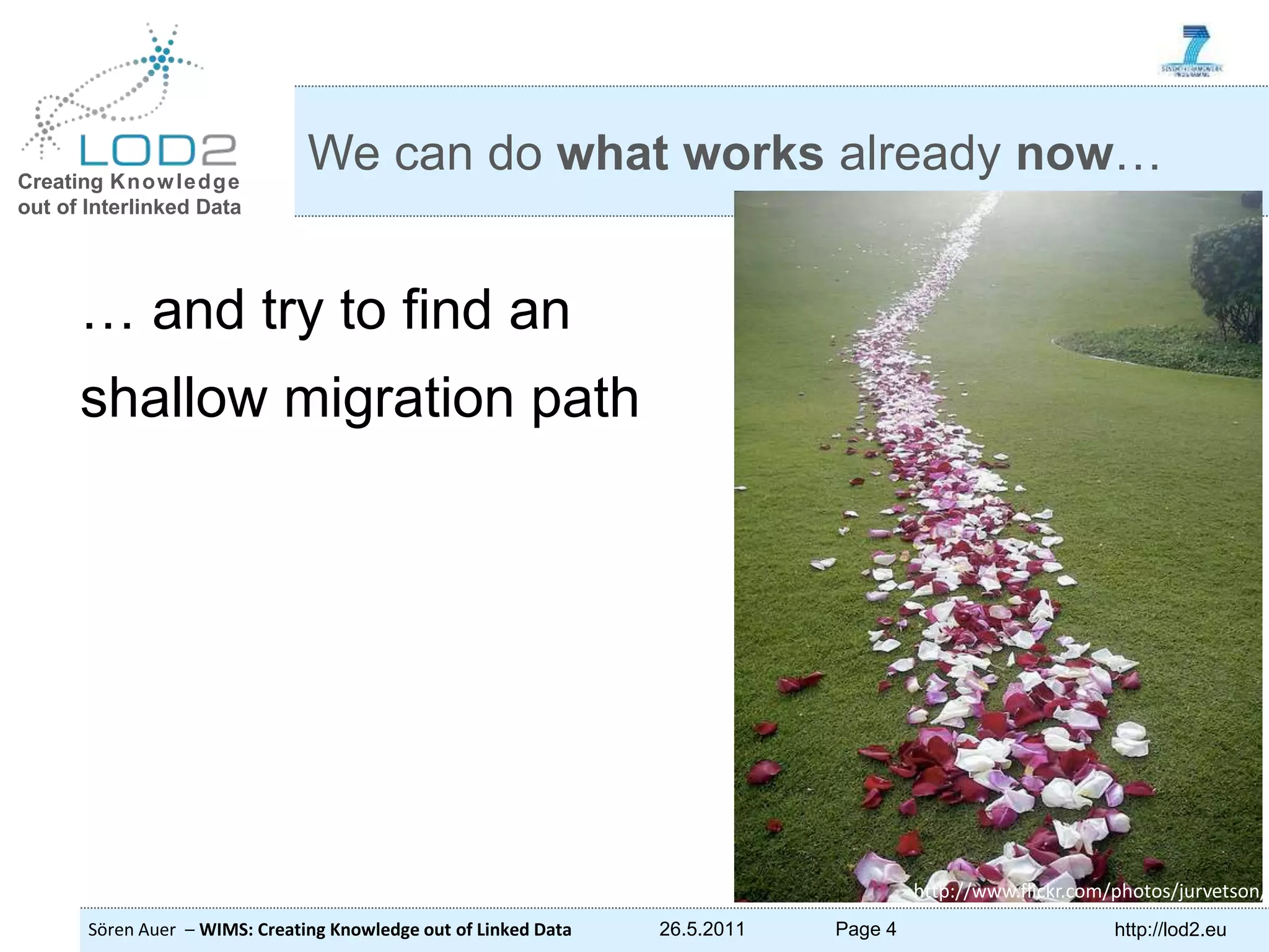Creating Knowledge out of Interlinked Data Sören Auer – WIMS: Creating Knowledge out of Linked Data 26.5.2011 Page 4 http://lod2.eu … and try to find an shallow migration path We can do what works already now… http://www.flickr.com/photos/jurvetson/ 