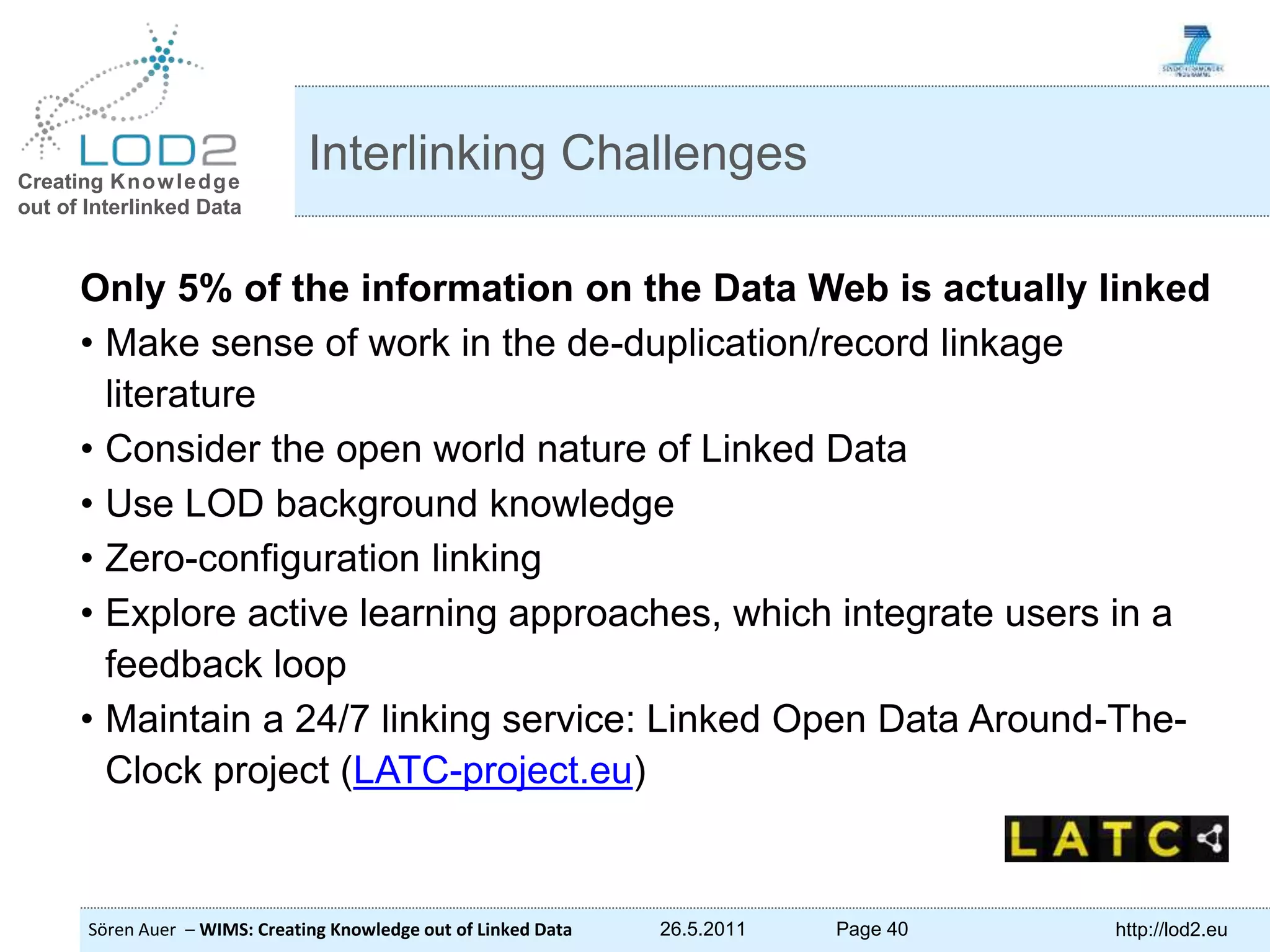 Creating Knowledge out of Interlinked Data Sören Auer – WIMS: Creating Knowledge out of Linked Data 26.5.2011 Page 40 http://lod2.eu Only 5% of the information on the Data Web is actually linked • Make sense of work in the de-duplication/record linkage literature • Consider the open world nature of Linked Data • Use LOD background knowledge • Zero-configuration linking • Explore active learning approaches, which integrate users in a feedback loop • Maintain a 24/7 linking service: Linked Open Data Around-The- Clock project (LATC-project.eu) Interlinking Challenges 