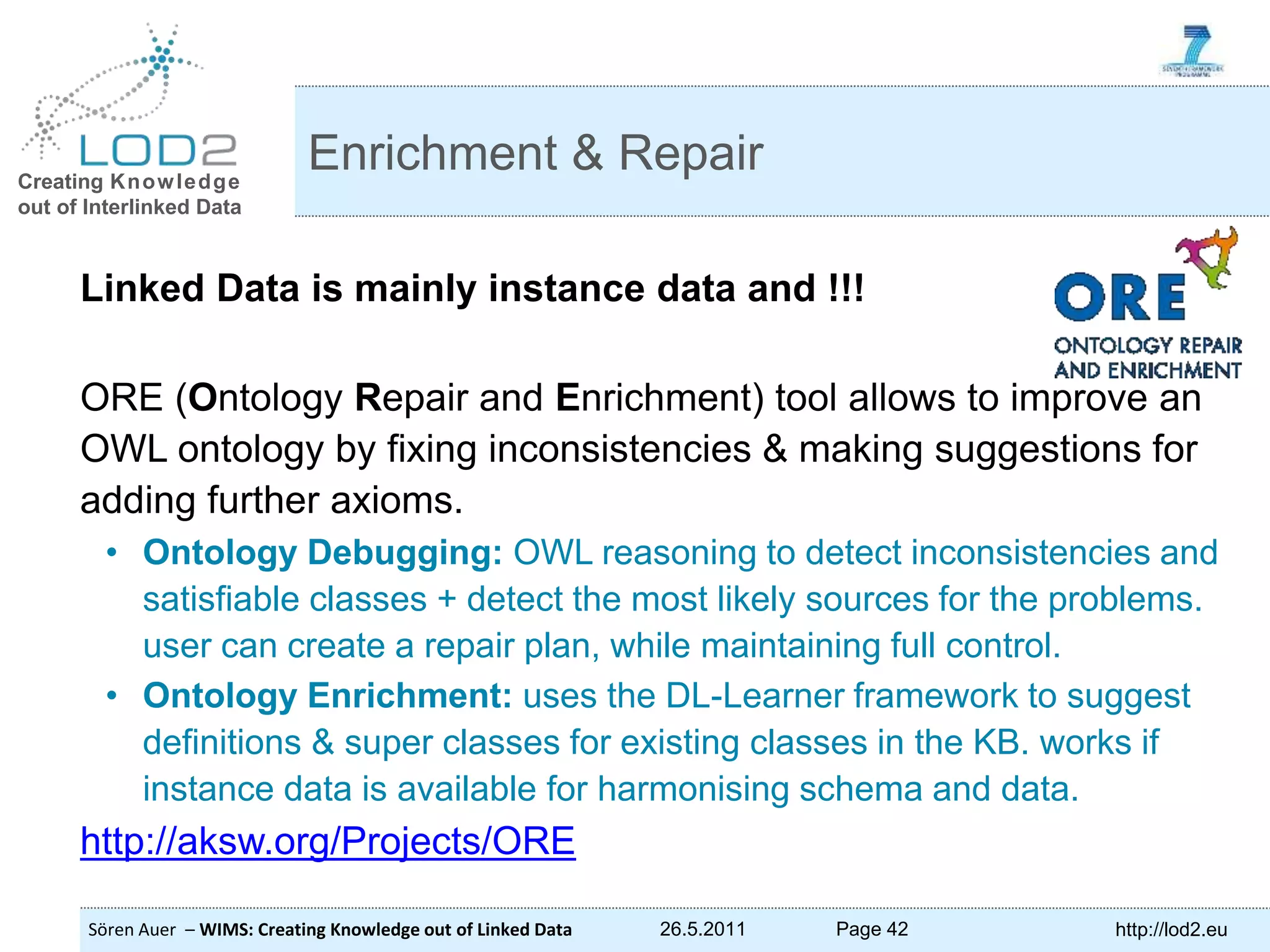 Creating Knowledge out of Interlinked Data Sören Auer – WIMS: Creating Knowledge out of Linked Data 26.5.2011 Page 42 http://lod2.eu Linked Data is mainly instance data and !!! ORE (Ontology Repair and Enrichment) tool allows to improve an OWL ontology by fixing inconsistencies & making suggestions for adding further axioms. • Ontology Debugging: OWL reasoning to detect inconsistencies and satisfiable classes + detect the most likely sources for the problems. user can create a repair plan, while maintaining full control. • Ontology Enrichment: uses the DL-Learner framework to suggest definitions & super classes for existing classes in the KB. works if instance data is available for harmonising schema and data. http://aksw.org/Projects/ORE Enrichment & Repair 