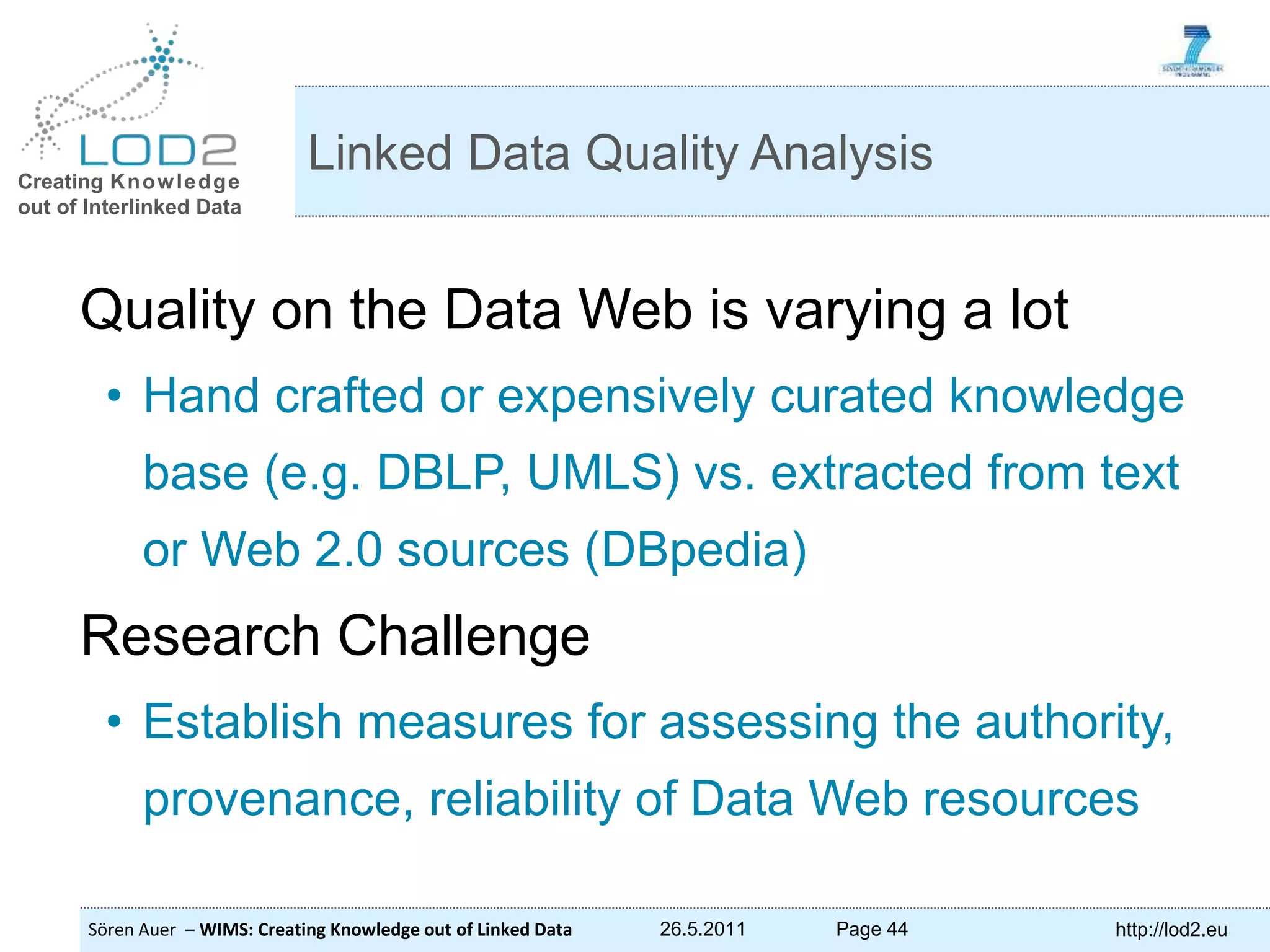 Creating Knowledge out of Interlinked Data Sören Auer – WIMS: Creating Knowledge out of Linked Data 26.5.2011 Page 44 http://lod2.eu Quality on the Data Web is varying a lot • Hand crafted or expensively curated knowledge base (e.g. DBLP, UMLS) vs. extracted from text or Web 2.0 sources (DBpedia) Research Challenge • Establish measures for assessing the authority, provenance, reliability of Data Web resources Linked Data Quality Analysis 