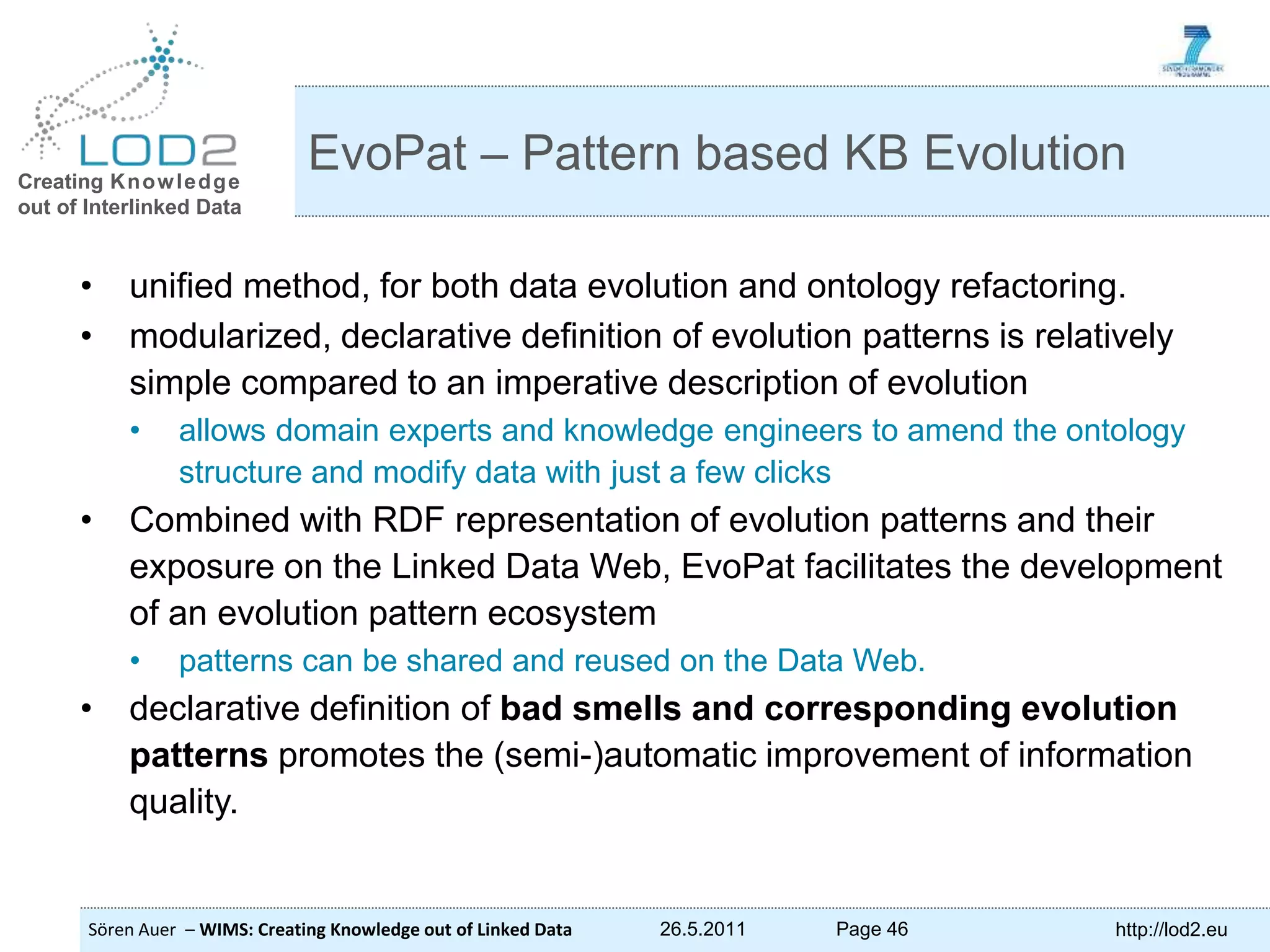 Creating Knowledge out of Interlinked Data Sören Auer – WIMS: Creating Knowledge out of Linked Data 26.5.2011 Page 46 http://lod2.eu • unified method, for both data evolution and ontology refactoring. • modularized, declarative definition of evolution patterns is relatively simple compared to an imperative description of evolution • allows domain experts and knowledge engineers to amend the ontology structure and modify data with just a few clicks • Combined with RDF representation of evolution patterns and their exposure on the Linked Data Web, EvoPat facilitates the development of an evolution pattern ecosystem • patterns can be shared and reused on the Data Web. • declarative definition of bad smells and corresponding evolution patterns promotes the (semi-)automatic improvement of information quality. EvoPat – Pattern based KB Evolution 