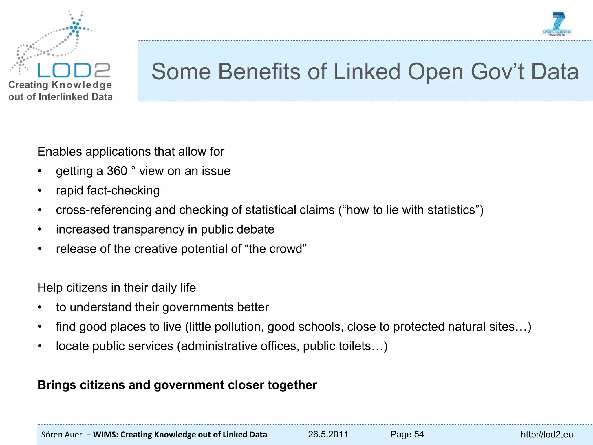 Creating Knowledge out of Interlinked Data Sören Auer – WIMS: Creating Knowledge out of Linked Data 26.5.2011 Page 54 http://lod2.eu Enables applications that allow for • getting a 360 ° view on an issue • rapid fact-checking • cross-referencing and checking of statistical claims (“how to lie with statistics”) • increased transparency in public debate • release of the creative potential of “the crowd” Help citizens in their daily life • to understand their governments better • find good places to live (little pollution, good schools, close to protected natural sites…) • locate public services (administrative offices, public toilets…) Brings citizens and government closer together Some Benefits of Linked Open Gov’t Data 