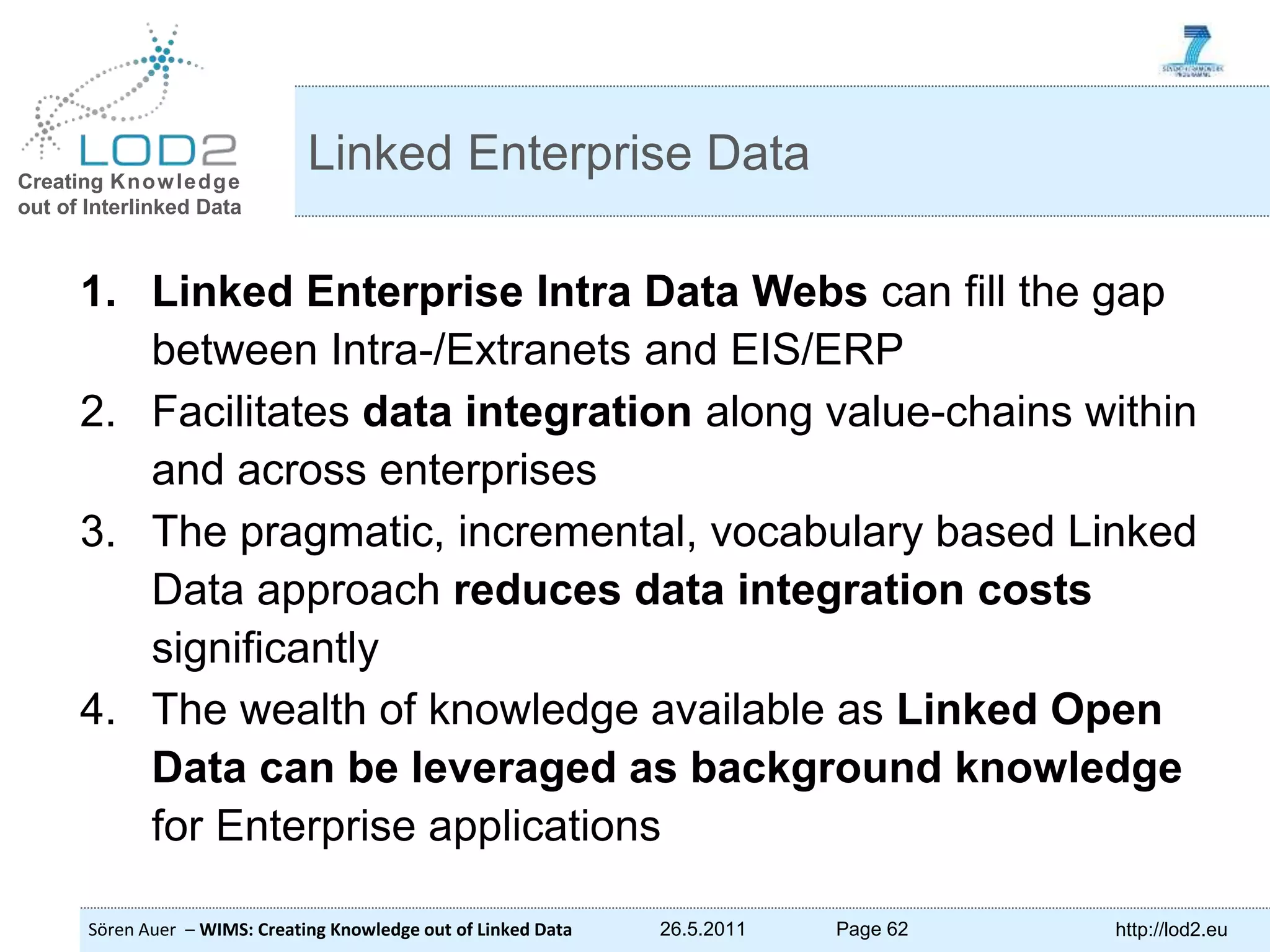 Creating Knowledge out of Interlinked Data Sören Auer – WIMS: Creating Knowledge out of Linked Data 26.5.2011 Page 62 http://lod2.eu 1. Linked Enterprise Intra Data Webs can fill the gap between Intra-/Extranets and EIS/ERP 2. Facilitates data integration along value-chains within and across enterprises 3. The pragmatic, incremental, vocabulary based Linked Data approach reduces data integration costs significantly 4. The wealth of knowledge available as Linked Open Data can be leveraged as background knowledge for Enterprise applications Linked Enterprise Data 
