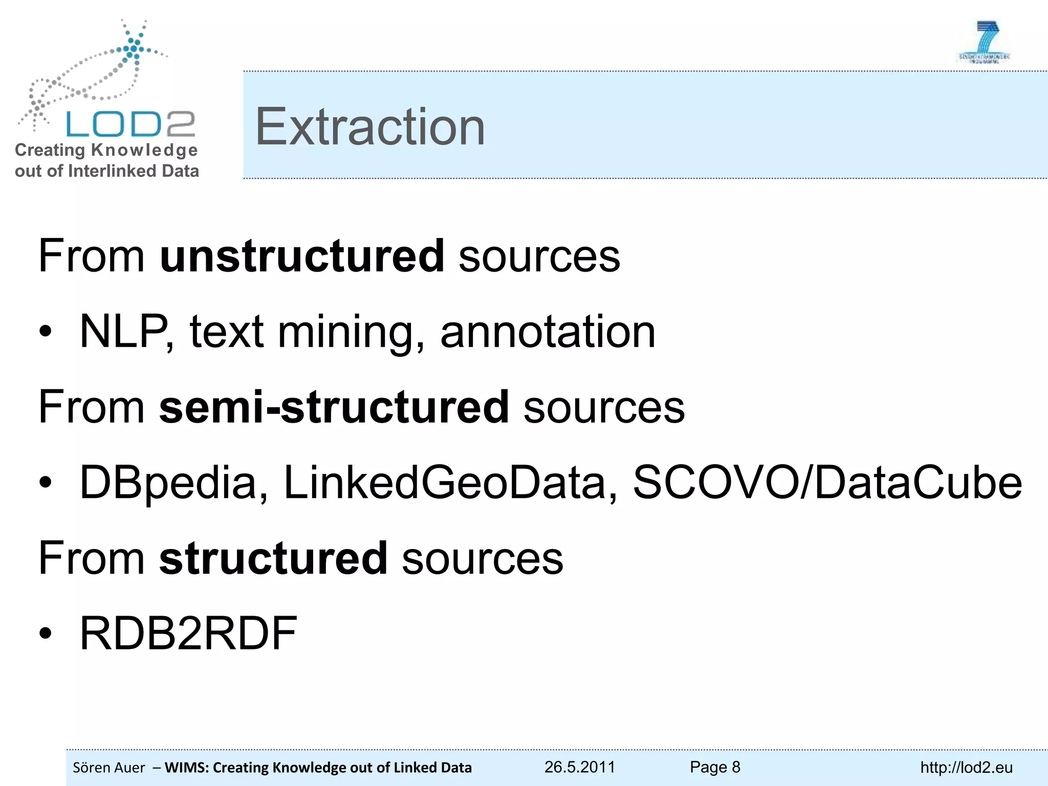 Creating Knowledge out of Interlinked Data Sören Auer – WIMS: Creating Knowledge out of Linked Data 26.5.2011 Page 8 http://lod2.eu From unstructured sources • NLP, text mining, annotation From semi-structured sources • DBpedia, LinkedGeoData, SCOVO/DataCube From structured sources • RDB2RDF Extraction 