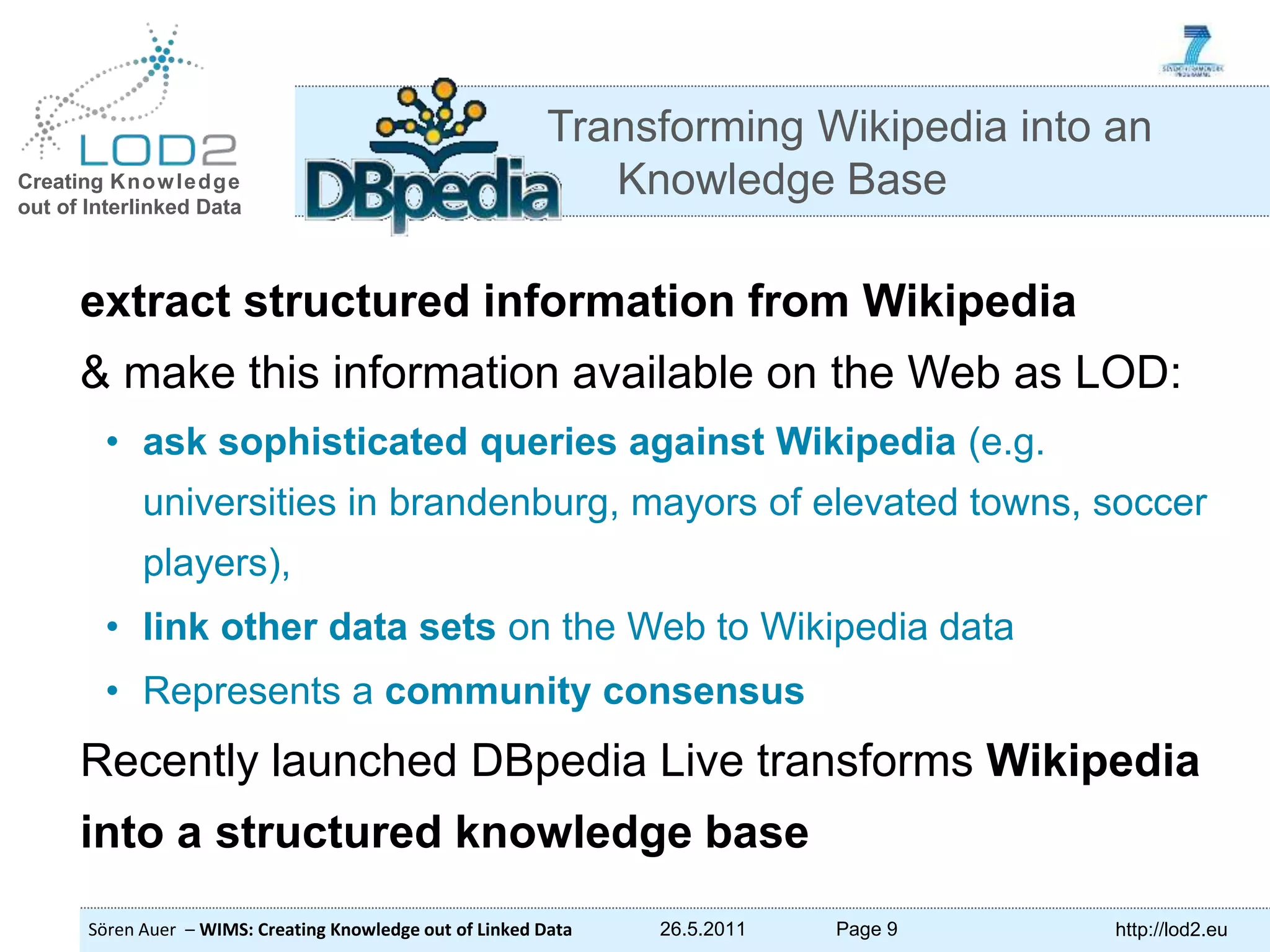Creating Knowledge out of Interlinked Data Sören Auer – WIMS: Creating Knowledge out of Linked Data 26.5.2011 Page 9 http://lod2.eu extract structured information from Wikipedia & make this information available on the Web as LOD: • ask sophisticated queries against Wikipedia (e.g. universities in brandenburg, mayors of elevated towns, soccer players), • link other data sets on the Web to Wikipedia data • Represents a community consensus Recently launched DBpedia Live transforms Wikipedia into a structured knowledge base Transforming Wikipedia into an Knowledge Base 