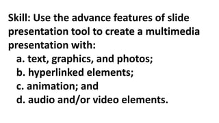 Skill: Use the advance features of slide
presentation tool to create a multimedia
presentation with:
a. text, graphics, and photos;
b. hyperlinked elements;
c. animation; and
d. audio and/or video elements.
 