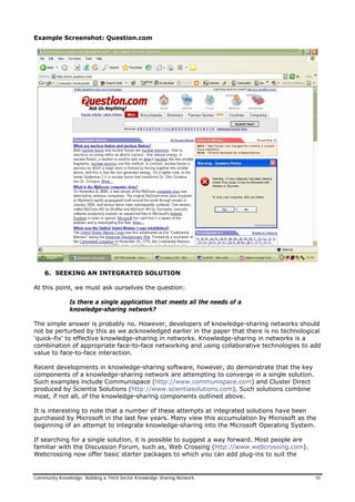 Example Screenshot: Question.com
6. SEEKING AN INTEGRATED SOLUTION
At this point, we must ask ourselves the question:
Is there a single application that meets all the needs of a
knowledge-sharing network?
The simple answer is probably no. However, developers of knowledge-sharing networks should
not be perturbed by this as we acknowledged earlier in the paper that there is no technological
‘quick-fix’ to effective knowledge-sharing in networks. Knowledge-sharing in networks is a
combination of appropriate face-to-face networking and using collaborative technologies to add
value to face-to-face interaction.
Recent developments in knowledge-sharing software, however, do demonstrate that the key
components of a knowledge-sharing network are attempting to converge in a single solution.
Such examples include Communispace (http://www.communispace.com) and Cluster Direct
produced by Scientia Solutions (http://www.scientiasolutions.com). Such solutions combine
most, if not all, of the knowledge-sharing components outlined above.
It is interesting to note that a number of these attempts at integrated solutions have been
purchased by Microsoft in the last few years. Many view this accumulation by Microsoft as the
beginning of an attempt to integrate knowledge-sharing into the Microsoft Operating System.
If searching for a single solution, it is possible to suggest a way forward. Most people are
familiar with the Discussion Forum, such as, Web Crossing (http://www.webcrossing.com).
Webcrossing now offer basic starter packages to which you can add plug-ins to suit the
Community Knowledge: Building a Third Sector Knowledge Sharing Network 10
 