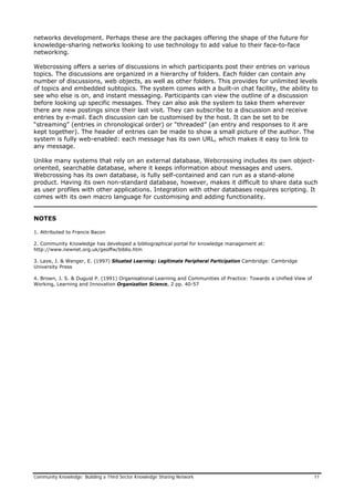 networks development. Perhaps these are the packages offering the shape of the future for
knowledge-sharing networks looking to use technology to add value to their face-to-face
networking.
Webcrossing offers a series of discussions in which participants post their entries on various
topics. The discussions are organized in a hierarchy of folders. Each folder can contain any
number of discussions, web objects, as well as other folders. This provides for unlimited levels
of topics and embedded subtopics. The system comes with a built-in chat facility, the ability to
see who else is on, and instant messaging. Participants can view the outline of a discussion
before looking up specific messages. They can also ask the system to take them wherever
there are new postings since their last visit. They can subscribe to a discussion and receive
entries by e-mail. Each discussion can be customised by the host. It can be set to be
“streaming” (entries in chronological order) or “threaded” (an entry and responses to it are
kept together). The header of entries can be made to show a small picture of the author. The
system is fully web-enabled: each message has its own URL, which makes it easy to link to
any message.
Unlike many systems that rely on an external database, Webcrossing includes its own object-
oriented, searchable database, where it keeps information about messages and users.
Webcrossing has its own database, is fully self-contained and can run as a stand-alone
product. Having its own non-standard database, however, makes it difficult to share data such
as user profiles with other applications. Integration with other databases requires scripting. It
comes with its own macro language for customising and adding functionality.
___________________________________________________________________
NOTES
1. Attributed to Francis Bacon
2. Community Knowledge has developed a bibliographical portal for knowledge management at:
http://www.newnet.org.uk/geoffw/biblio.htm
3. Lave, J. & Wenger, E. (1997) Situated Learning: Legitimate Peripheral Participation Cambridge: Cambridge
University Press
4. Brown, J. S. & Duguid P. (1991) Organisational Learning and Communities of Practice: Towards a Unified View of
Working, Learning and Innovation Organization Science, 2 pp. 40-57
Community Knowledge: Building a Third Sector Knowledge Sharing Network 11
 