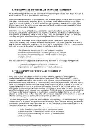 3. UNDERSTANDING KNOWLEDGE AND KNOWLEDGE MANAGEMENT
What is knowledge? Even if we are capable of understanding its nature, how do we manage it
as an asset and use it to operate more effectively?
The study of knowledge and its management, is a massive growth industry with more than 300
new books on the subject published within the last two years. Alongside these publications
there have been thousands of articles, periodicals and discussion papers produced on many
different aspects of the subject. A cursory search of the Internet reveals thousands of sites
dedicated to this area of study [2].
Within this wide range of academic, practitioner, organisational and journalistic interest,
individuals, groups and organisations are beginning to form a practical view of knowledge
management as something which is here to stay - only 2% consider it to be a fad and 10%
said they thought it was transforming their organisations according to KPMG.
There are many and varied definitions of knowledge and there is much debate as to the
relationship between tacit knowing and explicit knowledge. This paper, however, attempts to
view knowledge as both an object and a process within organisations, thereby, encompassing
both tacit knowing and explicit knowledge. Knowledge is defined as:
The information, images, artefacts and processes contained
within the organisation about customers, products and services,
which are contained within people’s minds or filed in analogue
or digital format.
This definition of knowledge leads to the following definition of knowledge management:
A systematic attempt to use individual, collective and
organisational knowledge to improve overall performance.
4. THE SIGNIFICANCE OF INFORMAL COMMUNITIES OF
PRACTICE
Many case studies have been undertaken of how informal, sponsored and supported
communities of practice operate within private and public sector organisations. To date,
however, no examination has been made of how informal communities of practice operate
within the third sector, the sector of community and voluntary organisations. The third sector
has a long history of using community space, in various forms, either physical or notional, to
engage individuals in discourse and informal learning. The rise of the network society has
added value to this process by allowing active individuals to personalise networks through the
use of technologies which enhance communication. The third sector is now demonstrating that
individuals and groups are seeking to create open access knowledge-sharing spaces which
attempt to combine face-to-face networks with computer-mediated communications to support
informal learning between community development practitioners.
Lave and Wenger’s work [3] and the work of Brown and Duguid [4] can be considered as major
breakthroughs in academic and practice-oriented debates about informal learning, knowledge-
sharing and management. Central to their work is the concept of a community of practice. A
community of practice can be defined as:
A group that shares knowledge, learns together and creates
common practices. It demonstrates shared vision, a common
culture of information sharing and a sense of community that
enables learning.
Community Knowledge: Building a Third Sector Knowledge Sharing Network 2
 