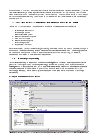 Communities of practice, operating as informal learning networks, dynamically create, capture
and share knowledge. They legitimise the informal learning process by creating discourse in
both face-to-face and computer-mediated communication. This discourse leads to the creation
of a notional shared learning space open to both veterans and newcomers in the knowledge-
sharing process.
5. THE COMPONENTS OF AN ONLINE KNOWLEDGE SHARING NETWORK
There are potentially eight components of an online knowledge-sharing network:
1. Knowledge Repository
2. Knowledge Portal
3. Online Project Space
4. Online Community Space
5. Discussion Groups
6. Online Meeting Space
7. E-learning Space
8. Expertise Exchange
From the outset, creators of knowledge-sharing networks should not seek a total technological
solution to knowledge-sharing as this has demonstrably failed in the past. Technology should
be viewed as appropriate to how it adds value to face-to-face networking, as a result,
developers may need to mix-and-match solutions.
5.1. Knowledge Repository
This is the mainstay of traditional knowledge-management systems. Making communities of
practice a centerpiece of a knowledge strategy moves the primary focus from information
management to social structures, but it does not make these traditional information-oriented
concerns obsolete. Communities of practice do produce and share documents and other
knowledge artifacts, which can be put in electronic form, and which they need to manage
effectively.
Example Screenshot: Lotus Notes
Community Knowledge: Building a Third Sector Knowledge Sharing Network 3
 