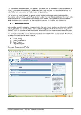 The screenshot shows the ease with which a document can be published using Lotus Notes as
it uses a template-based system, check boxes and radio buttons. Documents can simply be
attached or cut and pasted to the template for publication.
The strength of Lotus Notes is its ability to web publish documents instantaneously from
designated authors which are the filed, by keywords, in a searchable database. However, Lotus
Notes operates on a client/server relationship which means software has to be installed on
work stations and an expensive to operate Domino server is used for web publishing.
5.2. Knowledge Portal
A knowledge portal is based on the assumption that knowledge workers participate in multiple
groups, projects, and communities, and have to manage this multi-membership. They make a
complex store of information and knowledge accessible through sophisticated search engines.
The example screenshot shows the iPortal system embedded within Cluster Direct. A number
of search routines can be performed by:
1. Search string
2. Keywords/Allwords
3. Exact Phrases
4. Subject Category
Example Screenshot: iPortal
Community Knowledge: Building a Third Sector Knowledge Sharing Network 4
 