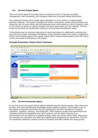 5.3. On-line Project Space
This is an online space for a project team to conduct its work. It focuses on project
management, task scheduling, and managing collections of project-related documents.
The screenshot shows online project space allocated in a form similar to a paper-based
personal organizer. The screen is divided into events, discussions, actions and documents and
allows the user to invite others into the discussion area, post events to a list of contacts, check
on the actions of others on specific projects and share documents over the Internet. The four
areas can be linked by membership creating a virtual project development space.
If individuals have no previous experience of using technology for collaborative working they
may find such project workspace intimidating. Every attempt needs to be made to supplement
online virtual meeting space with regular events held in actual meeting space which will help to
nurture the sense of belonging to the project.
Example Screenshot: Cluster Direct Teamzone
5.4. On-line Community Space
An on-line community space stands halfway between specific interest groups, often referred to
as SIGs, and more sophisticated knowledge worker desktop systems. They support more or
less tightly connected communities across organisations and their boundaries, including
customers, suppliers, partners, and employees. These systems usually have somewhat more
complete community capabilities than other systems, but like them, they focus on
communities such as customer or supplier groups, which can remain rather loose. They place
the emphasis on interaction and often lack sophisticated repositories for documents. They do
not necessarily attempt to create a sense of closeness and often handle very large groups.
Community Knowledge: Building a Third Sector Knowledge Sharing Network 5
 