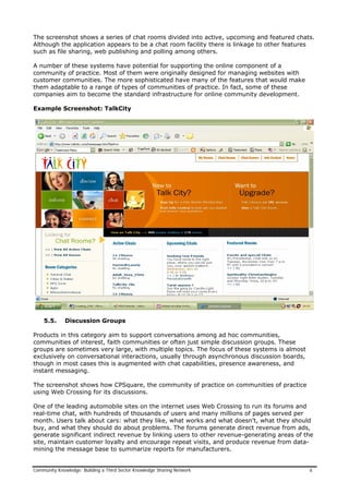 The screenshot shows a series of chat rooms divided into active, upcoming and featured chats.
Although the application appears to be a chat room facility there is linkage to other features
such as file sharing, web publishing and polling among others.
A number of these systems have potential for supporting the online component of a
community of practice. Most of them were originally designed for managing websites with
customer communities. The more sophisticated have many of the features that would make
them adaptable to a range of types of communities of practice. In fact, some of these
companies aim to become the standard infrastructure for online community development.
Example Screenshot: TalkCity
5.5. Discussion Groups
Products in this category aim to support conversations among ad hoc communities,
communities of interest, faith communities or often just simple discussion groups. These
groups are sometimes very large, with multiple topics. The focus of these systems is almost
exclusively on conversational interactions, usually through asynchronous discussion boards,
though in most cases this is augmented with chat capabilities, presence awareness, and
instant messaging.
The screenshot shows how CPSquare, the community of practice on communities of practice
using Web Crossing for its discussions.
One of the leading automobile sites on the internet uses Web Crossing to run its forums and
real-time chat, with hundreds of thousands of users and many millions of pages served per
month. Users talk about cars: what they like, what works and what doesn't, what they should
buy, and what they should do about problems. The forums generate direct revenue from ads,
generate significant indirect revenue by linking users to other revenue-generating areas of the
site, maintain customer loyalty and encourage repeat visits, and produce revenue from data-
mining the message base to summarize reports for manufacturers.
Community Knowledge: Building a Third Sector Knowledge Sharing Network 6
 
