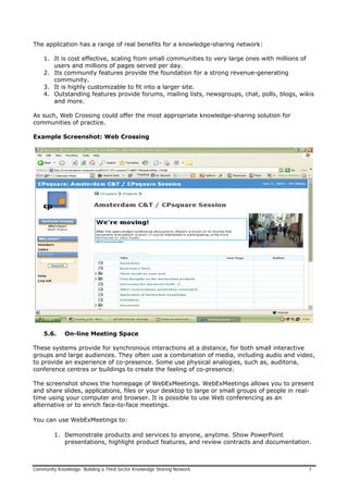 The application has a range of real benefits for a knowledge-sharing network:
1. It is cost effective, scaling from small communities to very large ones with millions of
users and millions of pages served per day.
2. Its community features provide the foundation for a strong revenue-generating
community.
3. It is highly customizable to fit into a larger site.
4. Outstanding features provide forums, mailing lists, newsgroups, chat, polls, blogs, wikis
and more.
As such, Web Crossing could offer the most appropriate knowledge-sharing solution for
communities of practice.
Example Screenshot: Web Crossing
5.6. On-line Meeting Space
These systems provide for synchronous interactions at a distance, for both small interactive
groups and large audiences. They often use a combination of media, including audio and video,
to provide an experience of co-presence. Some use physical analogies, such as, auditoria,
conference centres or buildings to create the feeling of co-presence.
The screenshot shows the homepage of WebExMeetings. WebExMeetings allows you to present
and share slides, applications, files or your desktop to large or small groups of people in real-
time using your computer and browser. It is possible to use Web conferencing as an
alternative or to enrich face-to-face meetings.
You can use WebExMeetings to:
1. Demonstrate products and services to anyone, anytime. Show PowerPoint
presentations, highlight product features, and review contracts and documentation.
Community Knowledge: Building a Third Sector Knowledge Sharing Network 7
 