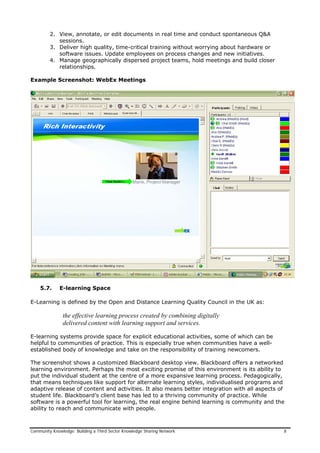 2. View, annotate, or edit documents in real time and conduct spontaneous Q&A
sessions.
3. Deliver high quality, time-critical training without worrying about hardware or
software issues. Update employees on process changes and new initiatives.
4. Manage geographically dispersed project teams, hold meetings and build closer
relationships.
Example Screenshot: WebEx Meetings
5.7. E-learning Space
E-Learning is defined by the Open and Distance Learning Quality Council in the UK as:
the effective learning process created by combining digitally
delivered content with learning support and services.
E-learning systems provide space for explicit educational activities, some of which can be
helpful to communities of practice. This is especially true when communities have a well-
established body of knowledge and take on the responsibility of training newcomers.
The screenshot shows a customized Blackboard desktop view. Blackboard offers a networked
learning environment. Perhaps the most exciting promise of this environment is its ability to
put the individual student at the centre of a more expansive learning process. Pedagogically,
that means techniques like support for alternate learning styles, individualised programs and
adaptive release of content and activities. It also means better integration with all aspects of
student life. Blackboard’s client base has led to a thriving community of practice. While
software is a powerful tool for learning, the real engine behind learning is community and the
ability to reach and communicate with people.
Community Knowledge: Building a Third Sector Knowledge Sharing Network 8
 