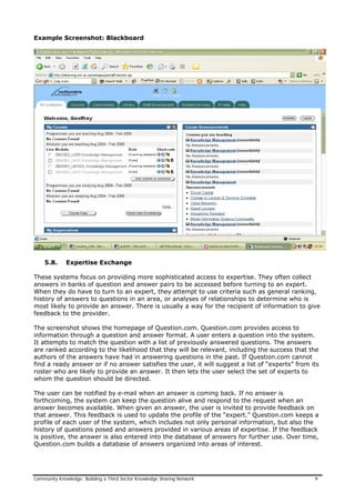 Example Screenshot: Blackboard
5.8. Expertise Exchange
These systems focus on providing more sophisticated access to expertise. They often collect
answers in banks of question and answer pairs to be accessed before turning to an expert.
When they do have to turn to an expert, they attempt to use criteria such as general ranking,
history of answers to questions in an area, or analyses of relationships to determine who is
most likely to provide an answer. There is usually a way for the recipient of information to give
feedback to the provider.
The screenshot shows the homepage of Question.com. Question.com provides access to
information through a question and answer format. A user enters a question into the system.
It attempts to match the question with a list of previously answered questions. The answers
are ranked according to the likelihood that they will be relevant, including the success that the
authors of the answers have had in answering questions in the past. If Question.com cannot
find a ready answer or if no answer satisfies the user, it will suggest a list of “experts” from its
roster who are likely to provide an answer. It then lets the user select the set of experts to
whom the question should be directed.
The user can be notified by e-mail when an answer is coming back. If no answer is
forthcoming, the system can keep the question alive and respond to the request when an
answer becomes available. When given an answer, the user is invited to provide feedback on
that answer. This feedback is used to update the profile of the “expert.” Question.com keeps a
profile of each user of the system, which includes not only personal information, but also the
history of questions posed and answers provided in various areas of expertise. If the feedback
is positive, the answer is also entered into the database of answers for further use. Over time,
Question.com builds a database of answers organized into areas of interest.
Community Knowledge: Building a Third Sector Knowledge Sharing Network 9
 