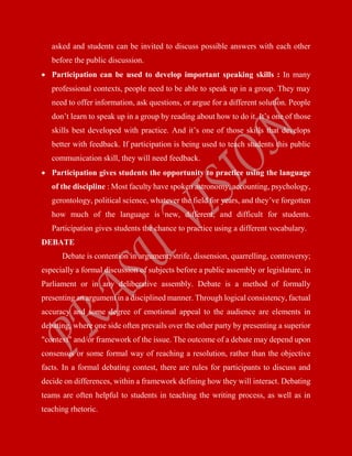 asked and students can be invited to discuss possible answers with each other
before the public discussion.
 Participation can be used to develop important speaking skills : In many
professional contexts, people need to be able to speak up in a group. They may
need to offer information, ask questions, or argue for a different solution. People
don’t learn to speak up in a group by reading about how to do it. It’s one of those
skills best developed with practice. And it’s one of those skills that develops
better with feedback. If participation is being used to teach students this public
communication skill, they will need feedback.
 Participation gives students the opportunity to practice using the language
of the discipline : Most faculty have spoken astronomy, accounting, psychology,
gerontology, political science, whatever the field for years, and they’ve forgotten
how much of the language is new, different, and difficult for students.
Participation gives students the chance to practice using a different vocabulary.
DEBATE
Debate is contention in argument; strife, dissension, quarrelling, controversy;
especially a formal discussion of subjects before a public assembly or legislature, in
Parliament or in any deliberative assembly. Debate is a method of formally
presenting an argument in a disciplined manner. Through logical consistency, factual
accuracy and some degree of emotional appeal to the audience are elements in
debating, where one side often prevails over the other party by presenting a superior
"context" and/or framework of the issue. The outcome of a debate may depend upon
consensus or some formal way of reaching a resolution, rather than the objective
facts. In a formal debating contest, there are rules for participants to discuss and
decide on differences, within a framework defining how they will interact. Debating
teams are often helpful to students in teaching the writing process, as well as in
teaching rhetoric.
 