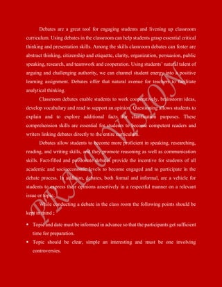 Debates are a great tool for engaging students and livening up classroom
curriculum. Using debates in the classroom can help students grasp essential critical
thinking and presentation skills. Among the skills classroom debates can foster are
abstract thinking, citizenship and etiquette, clarity, organization, persuasion, public
speaking, research, and teamwork and cooperation. Using students’ natural talent of
arguing and challenging authority, we can channel student energy into a positive
learning assignment. Debates offer that natural avenue for teachers to facilitate
analytical thinking.
Classroom debates enable students to work cooperatively, brainstorm ideas,
develop vocabulary and read to support an opinion. Questioning allows students to
explain and to explore additional facts for clarification purposes. These
comprehension skills are essential for students to become competent readers and
writers linking debates directly to the entire curriculum.
Debates allow students to become more proficient in speaking, researching,
reading, and writing skills, and they promote reasoning as well as communication
skills. Fact-filled and passionate debates provide the incentive for students of all
academic and socioeconomic levels to become engaged and to participate in the
debate process. In addition, debates, both formal and informal, are a vehicle for
students to express their opinions assertively in a respectful manner on a relevant
issue or topic.
While conducting a debate in the class room the following points should be
kept in mind ;
 Topic and date must be informed in advance so that the participants get sufficient
time for preparation.
 Topic should be clear, simple an interesting and must be one involving
controversies.
 
