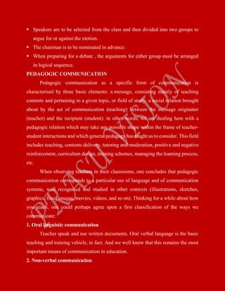  Speakers are to be selected from the class and then divided into two groups to
argue for or against the motion.
 The chairman is to be nominated in advance.
 When preparing for a debate , the arguments for either group must be arranged
in logical sequence.
PEDAGOGIC COMMUNICATION
Pedagogic communication as a specific form of communication is
characterised by three basic elements: a message, consisting mainly of teaching
contents and pertaining to a given topic, or field of study; a social relation brought
about by the act of communication (teaching) between the message originator
(teacher) and the recipient (student): in other words, we are dealing here with a
pedagogic relation which may take any possible shape within the frame of teacher-
student interactions and which general pedagogy has taught us to consider. This field
includes teaching, contents delivery, tutoring and moderation, positive and negative
reinforcement, curriculum design, training schemes, managing the learning process,
etc.
When observing teachers in their classrooms, one concludes that pedagogic
communication corresponds to a particular use of language and of communication
systems, well recognised and studied in other contexts (illustrations, sketches,
graphics, fixed images, movies, videos, and so on). Thinking for a while about how
you teach, one could perhaps agree upon a first classification of the ways we
communicate:
1. Oral linguistic communication
Teacher speak and use written documents. Oral verbal language is the basic
teaching and training vehicle, in fact. And we well know that this remains the most
important means of communication in education.
2. Non-verbal communication
 