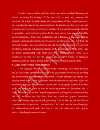 A teacher moves, has his particular mimics and looks, uses body language and
posture to convey his message. As he moves he, in some way, occupies the
classroom: he solicits his students attention, prompts one of them to give an answer,
etc. In pedagogic face-to-face communication, the teacher uses for expressive and
communicative purposes an impressive number of non-verbal indications that the
recipients have no trouble interpreting. In this same category are also classified the
teacher's changes of tone, vocal modulations and inflections, in brief, any intuitive
element contributing to manifest the 'presence' of an interlocutor. This may look like
a kind of paradox since these elements are well related to linguistic expression and
are still not analysed in linguistics studies, in the strict meaning of the term. They
are rather compounded with other non-verbal communication forms. As a
conclusion, we may say that the emotive and affective aspects of pedagogic
communication are mainly carried out by non-verbal communication forms.
3. Audio-scripto-visual communication
If oral language remains the main vehicle of teaching , other kinds discourse
and of knowledge representation modes with educational objectives are evolving
and are becoming gradually more widespread. Teachers primarily use written texts
but also sound and/or visual documents. Educational software, electronic books and
multimedia packages progressively become part of pedagogic routine. Likewise,
books and textbooks come up with an increasing number of illustrations, and, if
books are essentially made of verbal language cues (of linguistic communication),
let's also remember that they force them into visual and graphic constraints,
especially through page layout and typesetting. This is why we call this kind of
communication scripto-visual communication. As is the case for verbal language,
the audio-scripto-visual mode takes into account both informative and cognitive
aspects of pedagogic communication.
 